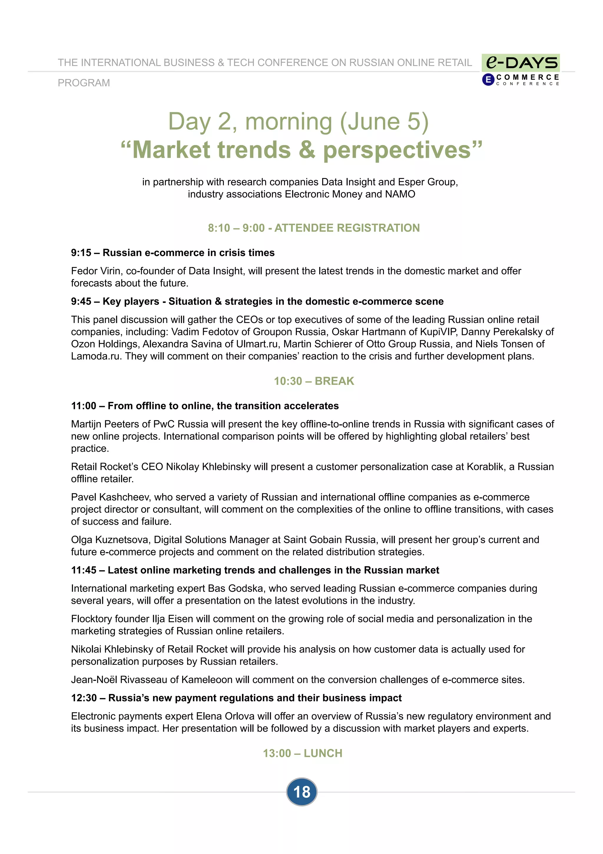 18
8:10 – 9:00 - ATTENDEE REGISTRATION
9:15 – Russian e-commerce in crisis times
Fedor Virin, co-founder of Data Insight, will present the latest trends in the domestic market and offer
forecasts about the future.
9:45 – Key players - Situation & strategies in the domestic e-commerce scene
This panel discussion will gather the CEOs or top executives of some of the leading Russian online retail
companies, including: Vadim Fedotov of Groupon Russia, Oskar Hartmann of KupiVIP, Danny Perekalsky of
Ozon Holdings, Alexandra Savina of Ulmart.ru, Martin Schierer of Otto Group Russia, and Niels Tonsen of
Lamoda.ru. They will comment on their companies’ reaction to the crisis and further development plans.
10:30 – BREAK
11:00 – From offline to online, the transition accelerates
Martijn Peeters of PwC Russia will present the key offline-to-online trends in Russia with significant cases of
new online projects. International comparison points will be offered by highlighting global retailers’ best
practice.
Retail Rocket’s CEO Nikolay Khlebinsky will present a customer personalization case at Korablik, a Russian
offline retailer.
Pavel Kashcheev, who served a variety of Russian and international offline companies as e-commerce
project director or consultant, will comment on the complexities of the online to offline transitions, with cases
of success and failure.
Olga Kuznetsova, Digital Solutions Manager at Saint Gobain Russia, will present her group’s current and
future e-commerce projects and comment on the related distribution strategies.
11:45 – Latest online marketing trends and challenges in the Russian market
International marketing expert Bas Godska, who served leading Russian e-commerce companies during
several years, will offer a presentation on the latest evolutions in the industry.
Flocktory founder Ilja Eisen will comment on the growing role of social media and personalization in the
marketing strategies of Russian online retailers.
Nikolai Khlebinsky of Retail Rocket will provide his analysis on how customer data is actually used for
personalization purposes by Russian retailers.
Jean-Noël Rivasseau of Kameleoon will comment on the conversion challenges of e-commerce sites.
12:30 – Russia’s new payment regulations and their business impact
Electronic payments expert Elena Orlova will offer an overview of Russia’s new regulatory environment and
its business impact. Her presentation will be followed by a discussion with market players and experts.
13:00 – LUNCH
Day 2, morning (June 5)
“Market trends & perspectives”
in partnership with research companies Data Insight and Esper Group,
industry associations Electronic Money and NAMO
THE INTERNATIONAL BUSINESS & TECH CONFERENCE ON RUSSIAN ONLINE RETAIL
PROGRAM
 