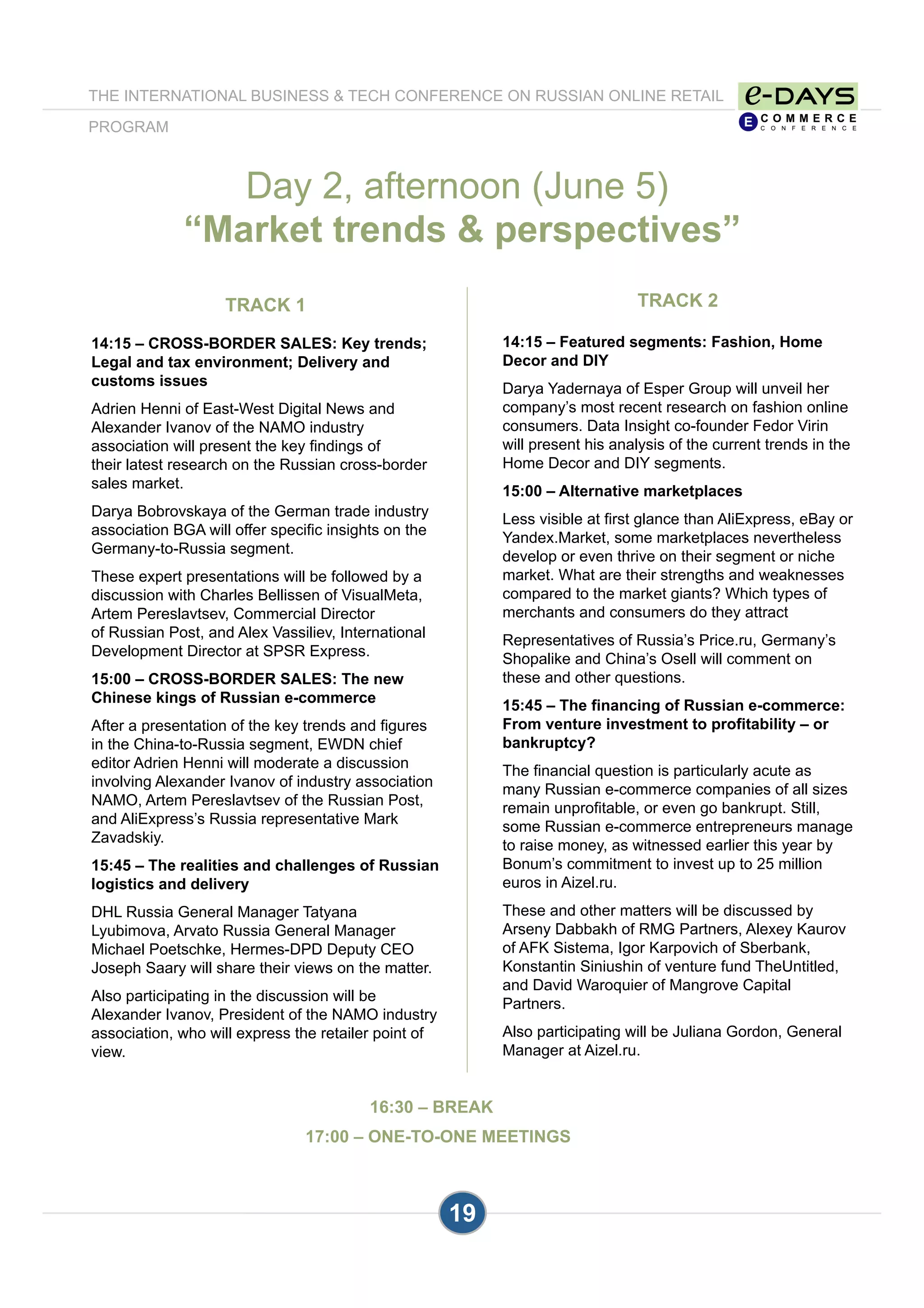 19
TRACK 1
14:15 – CROSS-BORDER SALES: Key trends;
Legal and tax environment; Delivery and
customs issues
Adrien Henni of East-West Digital News and
Alexander Ivanov of the NAMO industry
association will present the key findings of
their latest research on the Russian cross-border
sales market.
Darya Bobrovskaya of the German trade industry
association BGA will offer specific insights on the
Germany-to-Russia segment.
These expert presentations will be followed by a
discussion with Charles Bellissen of VisualMeta,
Artem Pereslavtsev, Commercial Director
of Russian Post, and Alex Vassiliev, International
Development Director at SPSR Express.
15:00 – CROSS-BORDER SALES: The new
Chinese kings of Russian e-commerce
After a presentation of the key trends and figures
in the China-to-Russia segment, EWDN chief
editor Adrien Henni will moderate a discussion
involving Alexander Ivanov of industry association
NAMO, Artem Pereslavtsev of the Russian Post,
and AliExpress’s Russia representative Mark
Zavadskiy.
15:45 – The realities and challenges of Russian
logistics and delivery
DHL Russia General Manager Tatyana
Lyubimova, Arvato Russia General Manager
Michael Poetschke, Hermes-DPD Deputy CEO
Joseph Saary will share their views on the matter.
Also participating in the discussion will be
Alexander Ivanov, President of the NAMO industry
association, who will express the retailer point of
view.
Day 2, afternoon (June 5)
“Market trends & perspectives”
THE INTERNATIONAL BUSINESS & TECH CONFERENCE ON RUSSIAN ONLINE RETAIL
PROGRAM
TRACK 2
14:15 – Featured segments: Fashion, Home
Decor and DIY
Darya Yadernaya of Esper Group will unveil her
company’s most recent research on fashion online
consumers. Data Insight co-founder Fedor Virin
will present his analysis of the current trends in the
Home Decor and DIY segments.
15:00 – Alternative marketplaces
Less visible at first glance than AliExpress, eBay or
Yandex.Market, some marketplaces nevertheless
develop or even thrive on their segment or niche
market. What are their strengths and weaknesses
compared to the market giants? Which types of
merchants and consumers do they attract
Representatives of Russia’s Price.ru, Germany’s
Shopalike and China’s Osell will comment on
these and other questions.
15:45 – The financing of Russian e-commerce:
From venture investment to profitability – or
bankruptcy?
The financial question is particularly acute as
many Russian e-commerce companies of all sizes
remain unprofitable, or even go bankrupt. Still,
some Russian e-commerce entrepreneurs manage
to raise money, as witnessed earlier this year by
Bonum’s commitment to invest up to 25 million
euros in Aizel.ru.
These and other matters will be discussed by
Arseny Dabbakh of RMG Partners, Alexey Kaurov
of AFK Sistema, Igor Karpovich of Sberbank,
Konstantin Siniushin of venture fund TheUntitled,
and David Waroquier of Mangrove Capital
Partners.
Also participating will be Juliana Gordon, General
Manager at Aizel.ru.
16:30 – BREAK
17:00 – ONE-TO-ONE MEETINGS
 