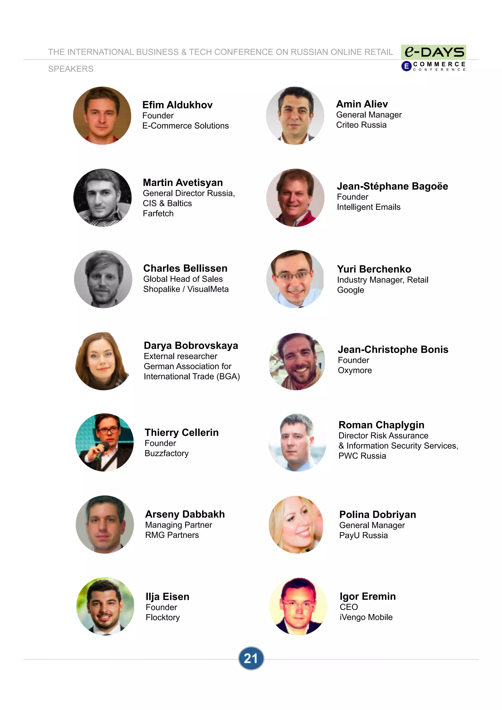 21
Amin Aliev
General Manager
Criteo Russia
Jean-Stéphane Bagoëe
Founder
Intelligent Emails
Efim Aldukhov
Founder
E-Commerce Solutions
Yuri Berchenko
Industry Manager, Retail
Google
Jean-Christophe Bonis
Founder
Oxymore
Charles Bellissen
Global Head of Sales
Shopalike / VisualMeta
Roman Chaplygin
Director Risk Assurance
& Information Security Services,
PWC Russia
Polina Dobriyan
General Manager
PayU Russia
Arseny Dabbakh
Managing Partner
RMG Partners
Thierry Cellerin
Founder
Buzzfactory
Igor Eremin
CEO
iVengo Mobile
THE INTERNATIONAL BUSINESS & TECH CONFERENCE ON RUSSIAN ONLINE RETAIL
SPEAKERS
Martin Avetisyan
General Director Russia,
CIS & Baltics
Farfetch
Darya Bobrovskaya
External researcher
German Association for
International Trade (BGA)
Ilja Eisen
Founder
Flocktory
 