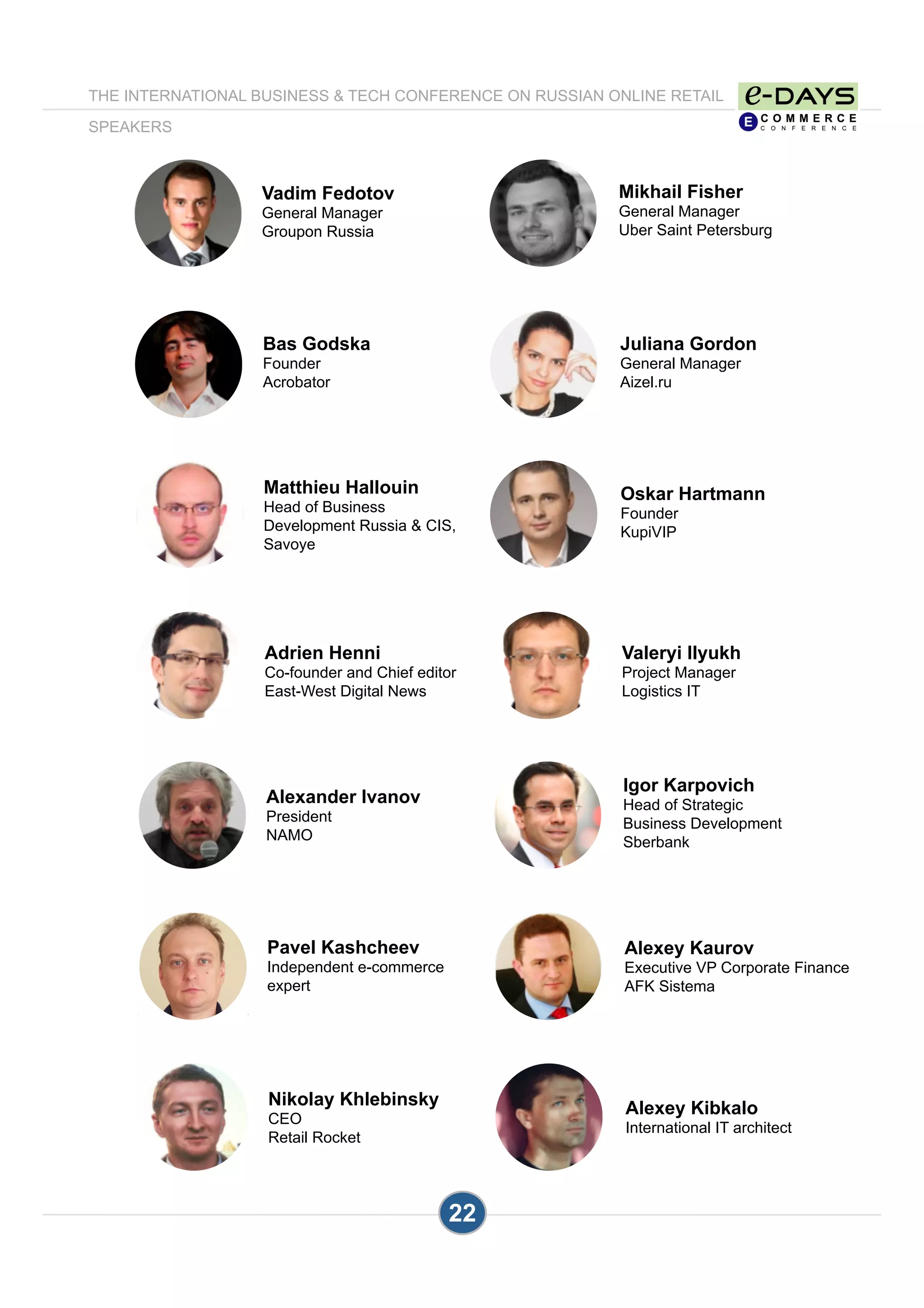 22
Mikhail Fisher
General Manager
Uber Saint Petersburg
Juliana Gordon
General Manager
Aizel.ru
Vadim Fedotov
General Manager
Groupon Russia
Oskar Hartmann
Founder
KupiVIP
Valeryi Ilyukh
Project Manager
Logistics IT
Matthieu Hallouin
Head of Business
Development Russia & CIS,
Savoye
Igor Karpovich
Head of Strategic
Business Development
Sberbank
Alexey Kaurov
Executive VP Corporate Finance
AFK Sistema
Pavel Kashcheev
Independent e-commerce
expert
Alexander Ivanov
President
NAMO
Alexey Kibkalo
International IT architect
THE INTERNATIONAL BUSINESS & TECH CONFERENCE ON RUSSIAN ONLINE RETAIL
SPEAKERS
Bas Godska
Founder
Acrobator
Adrien Henni
Co-founder and Chief editor
East-West Digital News
Nikolay Khlebinsky
CEO
Retail Rocket
 