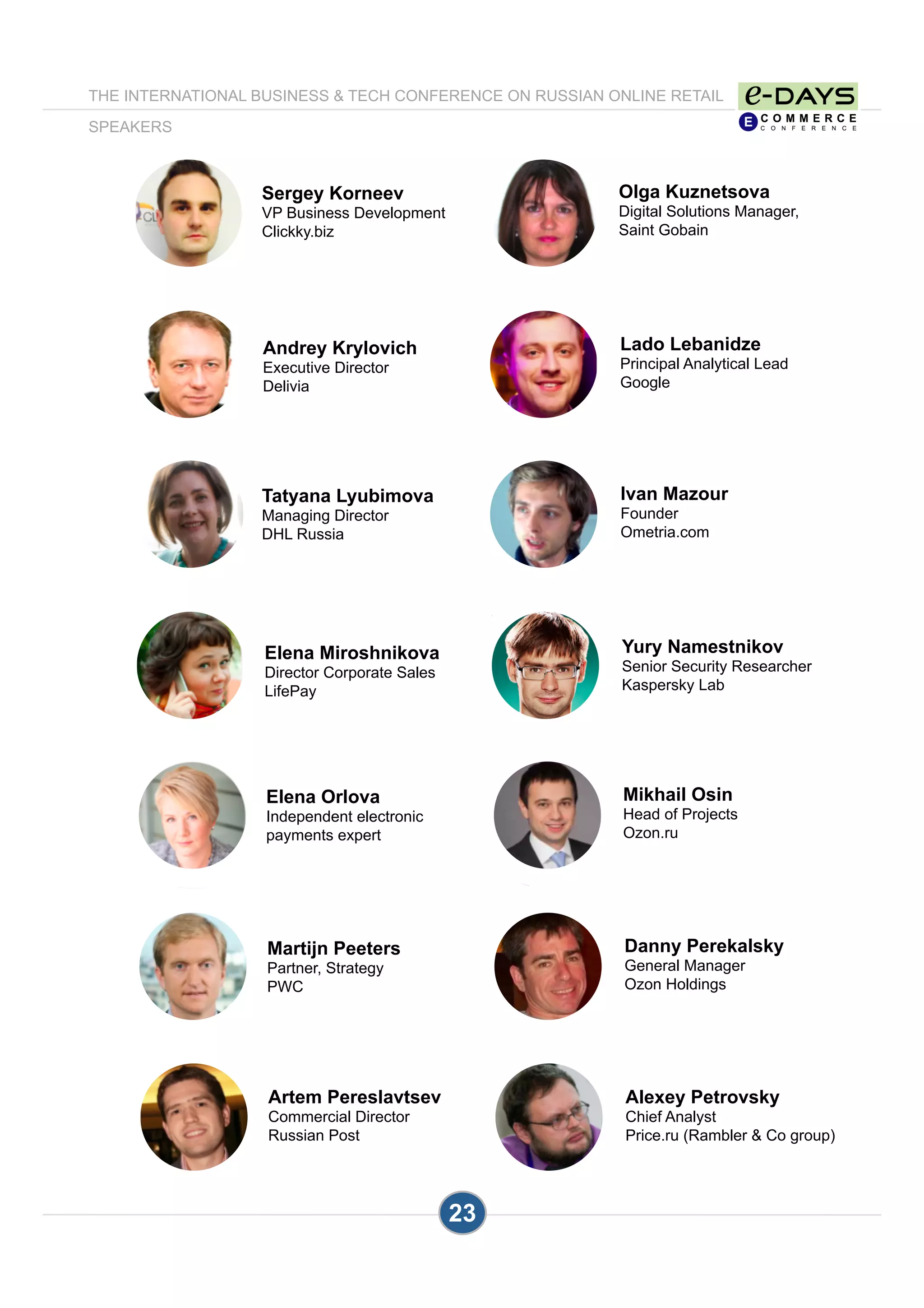 23
Olga Kuznetsova
Digital Solutions Manager,
Saint Gobain
Lado Lebanidze
Principal Analytical Lead
Google
Sergey Korneev
VP Business Development
Clickky.biz
Ivan Mazour
Founder
Ometria.com
Yury Namestnikov
Senior Security Researcher
Kaspersky Lab
Tatyana Lyubimova
Managing Director
DHL Russia
Mikhail Osin
Head of Projects
Ozon.ru
Danny Perekalsky
General Manager
Ozon Holdings
Martijn Peeters
Partner, Strategy
PWC
Elena Orlova
Independent electronic
payments expert
Alexey Petrovsky
Chief Analyst
Price.ru (Rambler & Co group)
THE INTERNATIONAL BUSINESS & TECH CONFERENCE ON RUSSIAN ONLINE RETAIL
SPEAKERS
Andrey Krylovich
Executive Director
Delivia
Elena Miroshnikova
Director Corporate Sales
LifePay
Artem Pereslavtsev
Commercial Director
Russian Post
 