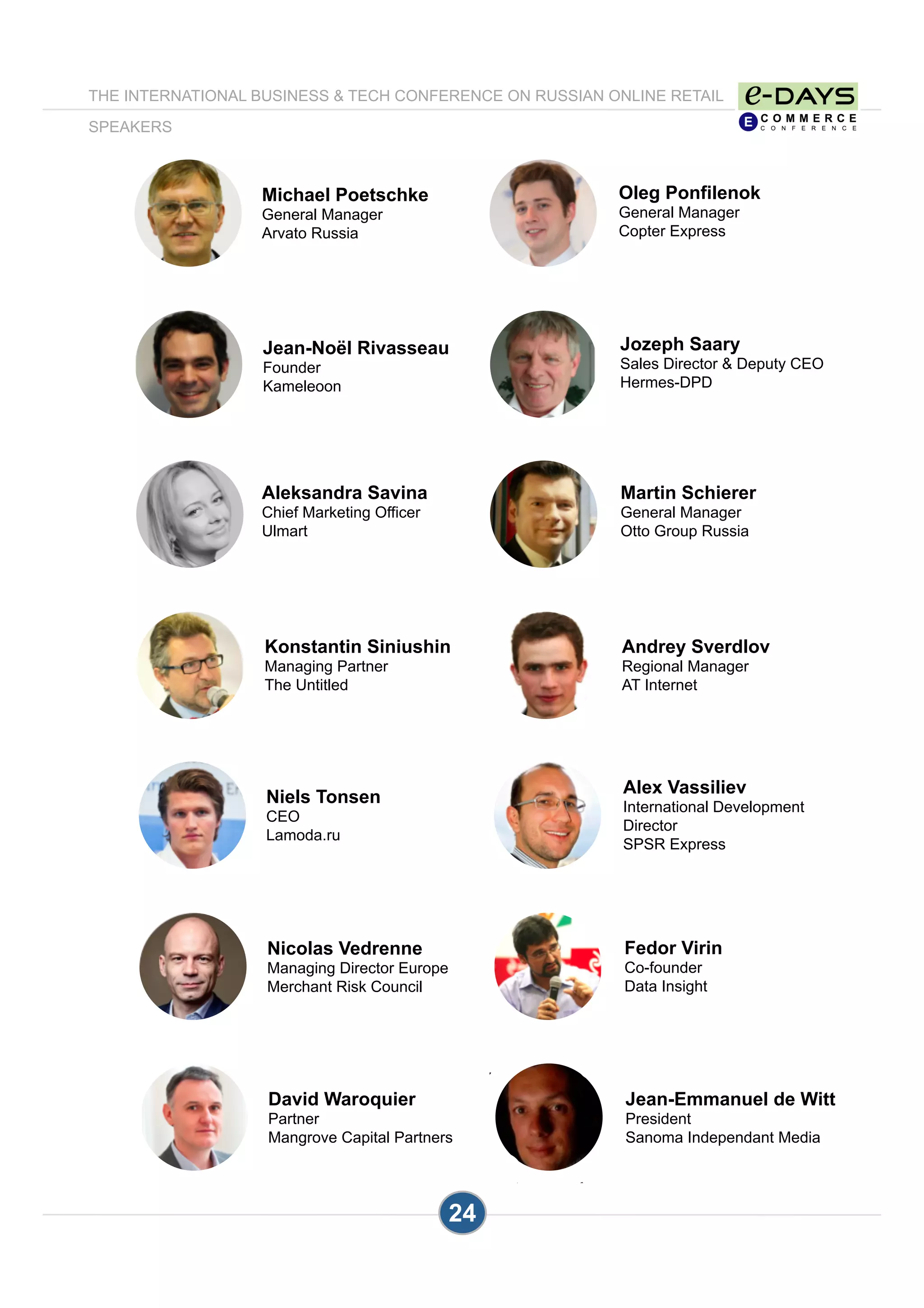 24
Oleg Ponfilenok
General Manager
Copter Express
Jozeph Saary
Sales Director & Deputy CEO
Hermes-DPD
Michael Poetschke
General Manager
Arvato Russia
Martin Schierer
General Manager
Otto Group Russia
Andrey Sverdlov
Regional Manager
AT Internet
Aleksandra Savina
Chief Marketing Officer
Ulmart
Alex Vassiliev
International Development
Director
SPSR Express
Fedor Virin
Co-founder
Data Insight
Nicolas Vedrenne
Managing Director Europe
Merchant Risk Council
Niels Tonsen
CEO
Lamoda.ru
Jean-Emmanuel de Witt
President
Sanoma Independant Media
THE INTERNATIONAL BUSINESS & TECH CONFERENCE ON RUSSIAN ONLINE RETAIL
SPEAKERS
Jean-Noël Rivasseau
Founder
Kameleoon
Konstantin Siniushin
Managing Partner
The Untitled
David Waroquier
Partner
Mangrove Capital Partners
 