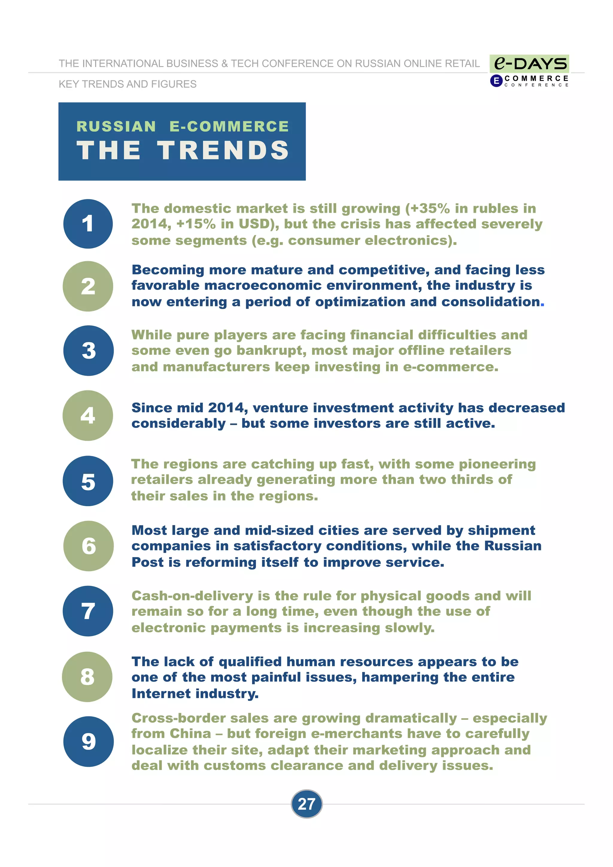 1
3
4
5
6
7
8
4
2
9
RUSSIAN E-COMMERCE
THE TRENDS
27
The domestic market is still growing (+35% in rubles in
2014, +15% in USD), but the crisis has affected severely
some segments (e.g. consumer electronics).
Since mid 2014, venture investment activity has decreased
considerably – but some investors are still active.
While pure players are facing financial difficulties and
some even go bankrupt, most major offline retailers
and manufacturers keep investing in e-commerce.
Most large and mid-sized cities are served by shipment
companies in satisfactory conditions, while the Russian
Post is reforming itself to improve service.
Cash-on-delivery is the rule for physical goods and will
remain so for a long time, even though the use of
electronic payments is increasing slowly.
The lack of qualified human resources appears to be
one of the most painful issues, hampering the entire
Internet industry.
The regions are catching up fast, with some pioneering
retailers already generating more than two thirds of
their sales in the regions.
Becoming more mature and competitive, and facing less
favorable macroeconomic environment, the industry is
now entering a period of optimization and consolidation.
Cross-border sales are growing dramatically – especially
from China – but foreign e-merchants have to carefully
localize their site, adapt their marketing approach and
deal with customs clearance and delivery issues.
THE INTERNATIONAL BUSINESS & TECH CONFERENCE ON RUSSIAN ONLINE RETAIL
KEY TRENDS AND FIGURES
 