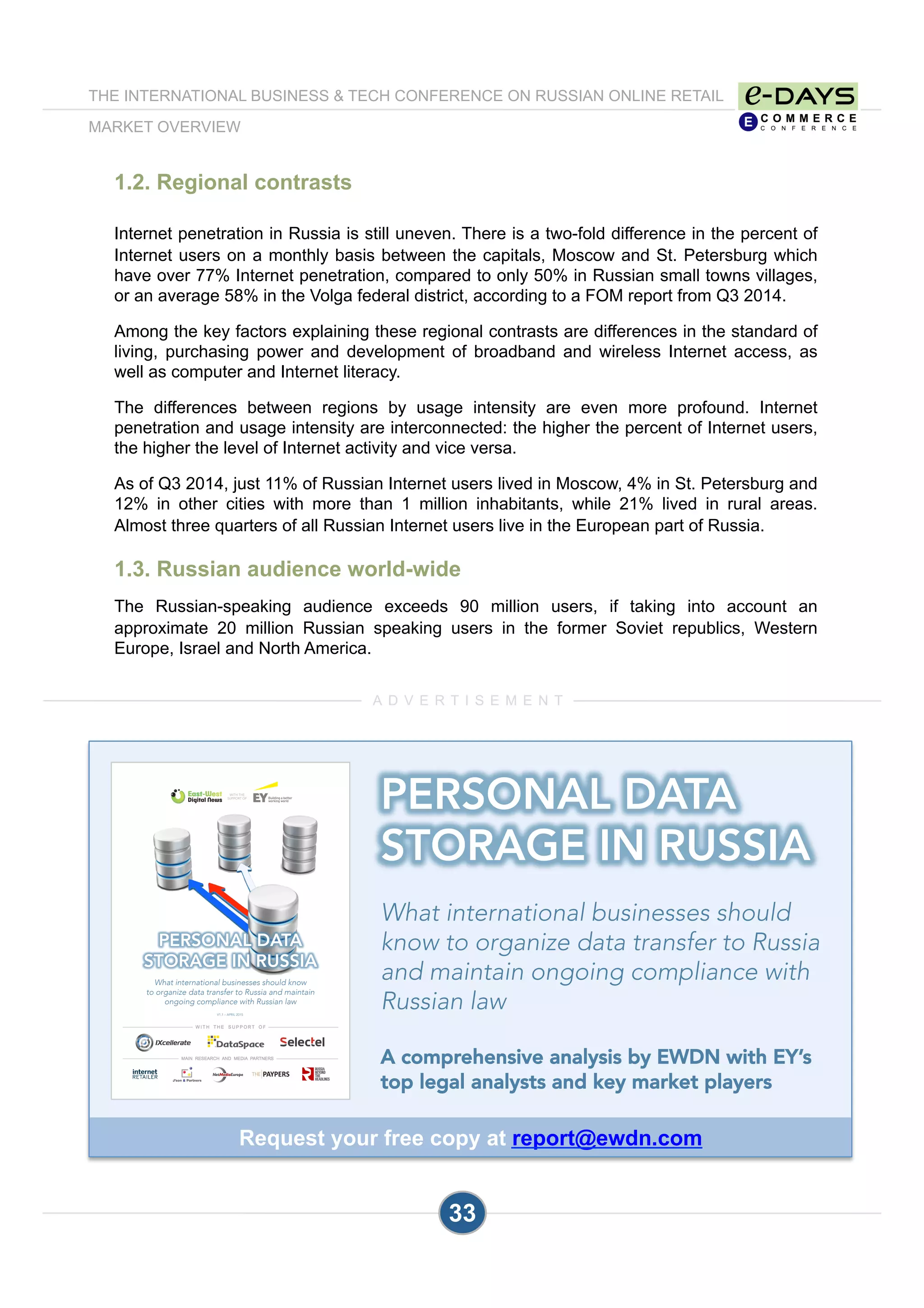 1.2. Regional contrasts
Internet penetration in Russia is still uneven. There is a two-fold difference in the percent of
Internet users on a monthly basis between the capitals, Moscow and St. Petersburg which
have over 77% Internet penetration, compared to only 50% in Russian small towns villages,
or an average 58% in the Volga federal district, according to a FOM report from Q3 2014.
Among the key factors explaining these regional contrasts are differences in the standard of
living, purchasing power and development of broadband and wireless Internet access, as
well as computer and Internet literacy.
The differences between regions by usage intensity are even more profound. Internet
penetration and usage intensity are interconnected: the higher the percent of Internet users,
the higher the level of Internet activity and vice versa.
As of Q3 2014, just 11% of Russian Internet users lived in Moscow, 4% in St. Petersburg and
12% in other cities with more than 1 million inhabitants, while 21% lived in rural areas.
Almost three quarters of all Russian Internet users live in the European part of Russia.
1.3. Russian audience world-wide
The Russian-speaking audience exceeds 90 million users, if taking into account an
approximate 20 million Russian speaking users in the former Soviet republics, Western
Europe, Israel and North America.
33
A D V E R T I S E M E N T
THE INTERNATIONAL BUSINESS & TECH CONFERENCE ON RUSSIAN ONLINE RETAIL
MARKET OVERVIEW
WITH THE
SUPPORT OF
PERSONAL DATA 
STORAGE IN RUSSIA

What international businesses should know 
to organize data transfer to Russia and maintain 
ongoing compliance with Russian law
V1.1 – APRIL 2015
Request your free copy at report@ewdn.com
PERSONAL DATA 
STORAGE IN RUSSIA

What international businesses should
know to organize data transfer to Russia
and maintain ongoing compliance with
Russian law

A comprehensive analysis by EWDN with EY’s
top legal analysts and key market players
 
