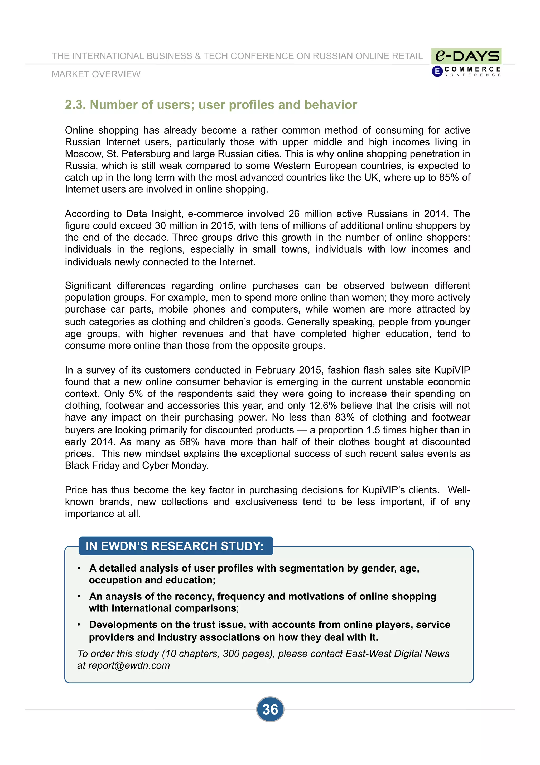 2.3. Number of users; user profiles and behavior
Online shopping has already become a rather common method of consuming for active
Russian Internet users, particularly those with upper middle and high incomes living in
Moscow, St. Petersburg and large Russian cities. This is why online shopping penetration in
Russia, which is still weak compared to some Western European countries, is expected to
catch up in the long term with the most advanced countries like the UK, where up to 85% of
Internet users are involved in online shopping.
According to Data Insight, e-commerce involved 26 million active Russians in 2014. The
figure could exceed 30 million in 2015, with tens of millions of additional online shoppers by
the end of the decade. Three groups drive this growth in the number of online shoppers:
individuals in the regions, especially in small towns, individuals with low incomes and
individuals newly connected to the Internet.
Significant differences regarding online purchases can be observed between different
population groups. For example, men to spend more online than women; they more actively
purchase car parts, mobile phones and computers, while women are more attracted by
such categories as clothing and children’s goods. Generally speaking, people from younger
age groups, with higher revenues and that have completed higher education, tend to
consume more online than those from the opposite groups.
In a survey of its customers conducted in February 2015, fashion flash sales site KupiVIP
found that a new online consumer behavior is emerging in the current unstable economic
context. Only 5% of the respondents said they were going to increase their spending on
clothing, footwear and accessories this year, and only 12.6% believe that the crisis will not
have any impact on their purchasing power. No less than 83% of clothing and footwear
buyers are looking primarily for discounted products — a proportion 1.5 times higher than in
early 2014. As many as 58% have more than half of their clothes bought at discounted
prices. This new mindset explains the exceptional success of such recent sales events as
Black Friday and Cyber Monday.
Price has thus become the key factor in purchasing decisions for KupiVIP’s clients. Well-
known brands, new collections and exclusiveness tend to be less important, if of any
importance at all.
•  A detailed analysis of user profiles with segmentation by gender, age,
occupation and education;
•  An anaysis of the recency, frequency and motivations of online shopping
with international comparisons;
•  Developments on the trust issue, with accounts from online players, service
providers and industry associations on how they deal with it.
To order this study (10 chapters, 300 pages), please contact East-West Digital News
at report@ewdn.com
IN EWDN’S RESEARCH STUDY:
36
THE INTERNATIONAL BUSINESS & TECH CONFERENCE ON RUSSIAN ONLINE RETAIL
MARKET OVERVIEW
 