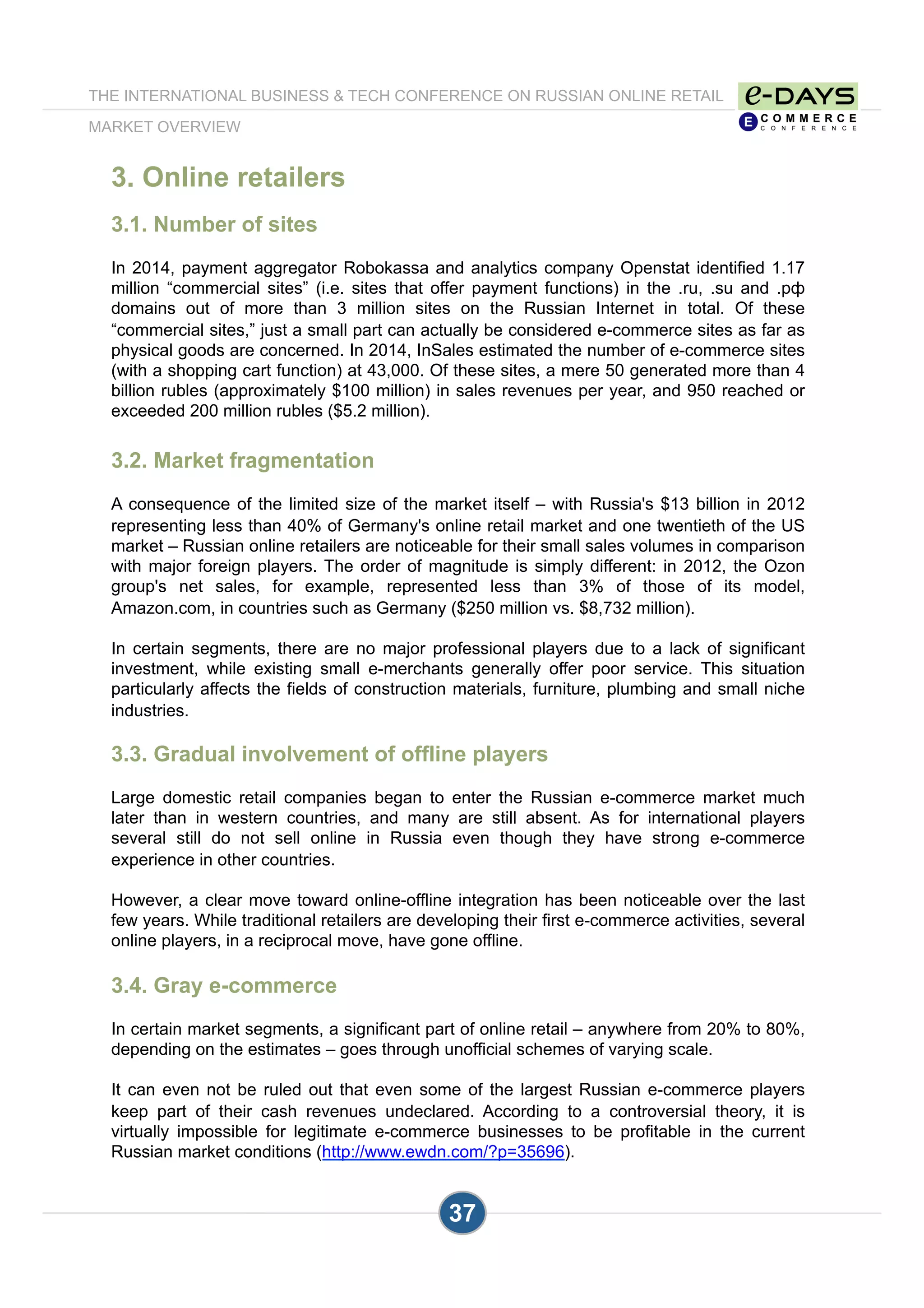 3. Online retailers
3.1. Number of sites
In 2014, payment aggregator Robokassa and analytics company Openstat identified 1.17
million “commercial sites” (i.e. sites that offer payment functions) in the .ru, .su and .рф
domains out of more than 3 million sites on the Russian Internet in total. Of these
“commercial sites,” just a small part can actually be considered e-commerce sites as far as
physical goods are concerned. In 2014, InSales estimated the number of e-commerce sites
(with a shopping cart function) at 43,000. Of these sites, a mere 50 generated more than 4
billion rubles (approximately $100 million) in sales revenues per year, and 950 reached or
exceeded 200 million rubles ($5.2 million).
3.2. Market fragmentation
A consequence of the limited size of the market itself – with Russia's $13 billion in 2012
representing less than 40% of Germany's online retail market and one twentieth of the US
market – Russian online retailers are noticeable for their small sales volumes in comparison
with major foreign players. The order of magnitude is simply different: in 2012, the Ozon
group's net sales, for example, represented less than 3% of those of its model,
Amazon.com, in countries such as Germany ($250 million vs. $8,732 million).
In certain segments, there are no major professional players due to a lack of significant
investment, while existing small e-merchants generally offer poor service. This situation
particularly affects the fields of construction materials, furniture, plumbing and small niche
industries.
3.3. Gradual involvement of offline players
Large domestic retail companies began to enter the Russian e-commerce market much
later than in western countries, and many are still absent. As for international players
several still do not sell online in Russia even though they have strong e-commerce
experience in other countries.
However, a clear move toward online-offline integration has been noticeable over the last
few years. While traditional retailers are developing their first e-commerce activities, several
online players, in a reciprocal move, have gone offline.
3.4. Gray e-commerce
In certain market segments, a significant part of online retail – anywhere from 20% to 80%,
depending on the estimates – goes through unofficial schemes of varying scale.
It can even not be ruled out that even some of the largest Russian e-commerce players
keep part of their cash revenues undeclared. According to a controversial theory, it is
virtually impossible for legitimate e-commerce businesses to be profitable in the current
Russian market conditions (http://www.ewdn.com/?p=35696).
37
THE INTERNATIONAL BUSINESS & TECH CONFERENCE ON RUSSIAN ONLINE RETAIL
MARKET OVERVIEW
 