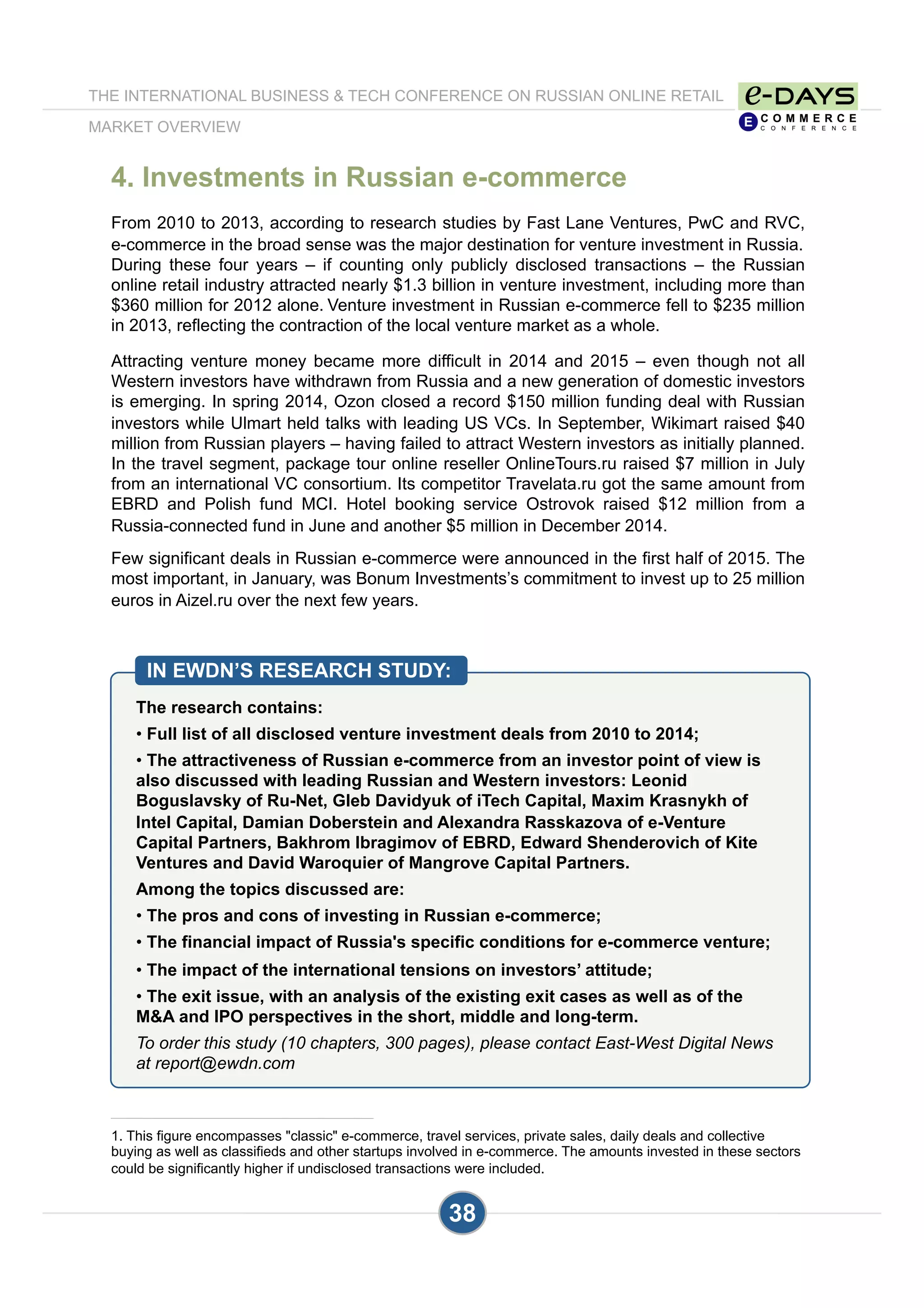 4. Investments in Russian e-commerce
From 2010 to 2013, according to research studies by Fast Lane Ventures, PwC and RVC,
e-commerce in the broad sense was the major destination for venture investment in Russia.
During these four years – if counting only publicly disclosed transactions – the Russian
online retail industry attracted nearly $1.3 billion in venture investment, including more than
$360 million for 2012 alone. Venture investment in Russian e-commerce fell to $235 million
in 2013, reflecting the contraction of the local venture market as a whole.
Attracting venture money became more difficult in 2014 and 2015 – even though not all
Western investors have withdrawn from Russia and a new generation of domestic investors
is emerging. In spring 2014, Ozon closed a record $150 million funding deal with Russian
investors while Ulmart held talks with leading US VCs. In September, Wikimart raised $40
million from Russian players – having failed to attract Western investors as initially planned.
In the travel segment, package tour online reseller OnlineTours.ru raised $7 million in July
from an international VC consortium. Its competitor Travelata.ru got the same amount from
EBRD and Polish fund MCI. Hotel booking service Ostrovok raised $12 million from a
Russia-connected fund in June and another $5 million in December 2014.
Few significant deals in Russian e-commerce were announced in the first half of 2015. The
most important, in January, was Bonum Investments’s commitment to invest up to 25 million
euros in Aizel.ru over the next few years.
The research contains:
• Full list of all disclosed venture investment deals from 2010 to 2014;
• The attractiveness of Russian e-commerce from an investor point of view is
also discussed with leading Russian and Western investors: Leonid
Boguslavsky of Ru-Net, Gleb Davidyuk of iTech Capital, Maxim Krasnykh of
Intel Capital, Damian Doberstein and Alexandra Rasskazova of e-Venture
Capital Partners, Bakhrom Ibragimov of EBRD, Edward Shenderovich of Kite
Ventures and David Waroquier of Mangrove Capital Partners.
Among the topics discussed are:
• The pros and cons of investing in Russian e-commerce;
• The financial impact of Russia's specific conditions for e-commerce venture;
• The impact of the international tensions on investors’ attitude;
• The exit issue, with an analysis of the existing exit cases as well as of the
M&A and IPO perspectives in the short, middle and long-term.
To order this study (10 chapters, 300 pages), please contact East-West Digital News
at report@ewdn.com
IN EWDN’S RESEARCH STUDY:
38
1. This figure encompasses "classic" e-commerce, travel services, private sales, daily deals and collective
buying as well as classifieds and other startups involved in e-commerce. The amounts invested in these sectors
could be significantly higher if undisclosed transactions were included.
THE INTERNATIONAL BUSINESS & TECH CONFERENCE ON RUSSIAN ONLINE RETAIL
MARKET OVERVIEW
 