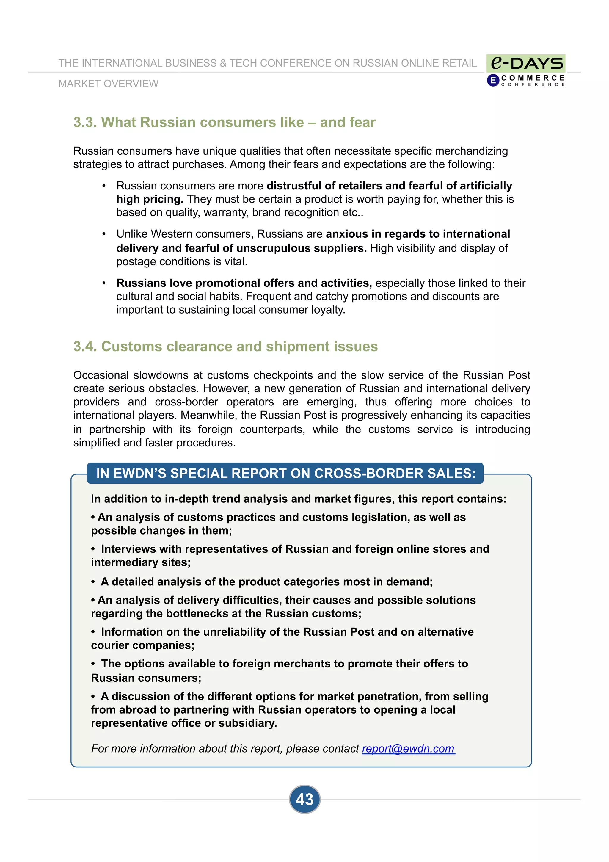 3.3. What Russian consumers like – and fear
Russian consumers have unique qualities that often necessitate specific merchandizing
strategies to attract purchases. Among their fears and expectations are the following:
•  Russian consumers are more distrustful of retailers and fearful of artificially
high pricing. They must be certain a product is worth paying for, whether this is
based on quality, warranty, brand recognition etc..
•  Unlike Western consumers, Russians are anxious in regards to international
delivery and fearful of unscrupulous suppliers. High visibility and display of
postage conditions is vital.
•  Russians love promotional offers and activities, especially those linked to their
cultural and social habits. Frequent and catchy promotions and discounts are
important to sustaining local consumer loyalty.
3.4. Customs clearance and shipment issues
Occasional slowdowns at customs checkpoints and the slow service of the Russian Post
create serious obstacles. However, a new generation of Russian and international delivery
providers and cross-border operators are emerging, thus offering more choices to
international players. Meanwhile, the Russian Post is progressively enhancing its capacities
in partnership with its foreign counterparts, while the customs service is introducing
simplified and faster procedures.
IN EWDN’S SPECIAL REPORT ON CROSS-BORDER SALES:
In addition to in-depth trend analysis and market figures, this report contains:
• An analysis of customs practices and customs legislation, as well as
possible changes in them;
• Interviews with representatives of Russian and foreign online stores and
intermediary sites;
• A detailed analysis of the product categories most in demand;
• An analysis of delivery difficulties, their causes and possible solutions
regarding the bottlenecks at the Russian customs;
• Information on the unreliability of the Russian Post and on alternative
courier companies;
• The options available to foreign merchants to promote their offers to
Russian consumers;
• A discussion of the different options for market penetration, from selling
from abroad to partnering with Russian operators to opening a local
representative office or subsidiary.
For more information about this report, please contact report@ewdn.com
THE INTERNATIONAL BUSINESS & TECH CONFERENCE ON RUSSIAN ONLINE RETAIL
MARKET OVERVIEW
43
 