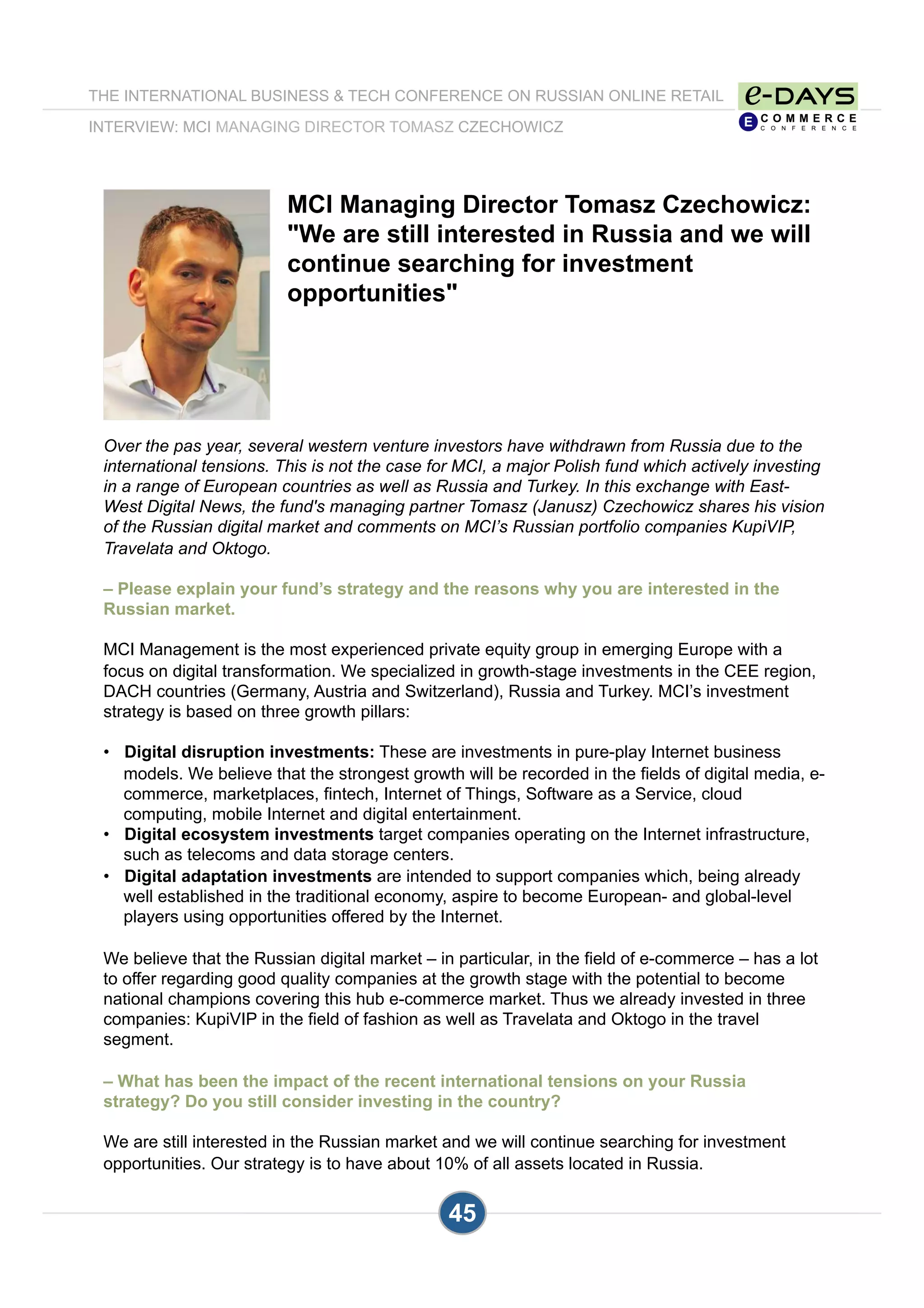 MCI Managing Director Tomasz Czechowicz:
"We are still interested in Russia and we will
continue searching for investment
opportunities"
Over the pas year, several western venture investors have withdrawn from Russia due to the
international tensions. This is not the case for MCI, a major Polish fund which actively investing
in a range of European countries as well as Russia and Turkey. In this exchange with East-
West Digital News, the fund's managing partner Tomasz (Janusz) Czechowicz shares his vision
of the Russian digital market and comments on MCI’s Russian portfolio companies KupiVIP,
Travelata and Oktogo.
– Please explain your fund’s strategy and the reasons why you are interested in the
Russian market.
MCI Management is the most experienced private equity group in emerging Europe with a
focus on digital transformation. We specialized in growth-stage investments in the CEE region,
DACH countries (Germany, Austria and Switzerland), Russia and Turkey. MCI’s investment
strategy is based on three growth pillars:
•  Digital disruption investments: These are investments in pure-play Internet business
models. We believe that the strongest growth will be recorded in the fields of digital media, e-
commerce, marketplaces, fintech, Internet of Things, Software as a Service, cloud
computing, mobile Internet and digital entertainment.
•  Digital ecosystem investments target companies operating on the Internet infrastructure,
such as telecoms and data storage centers.
•  Digital adaptation investments are intended to support companies which, being already
well established in the traditional economy, aspire to become European- and global-level
players using opportunities offered by the Internet.
We believe that the Russian digital market – in particular, in the field of e-commerce – has a lot
to offer regarding good quality companies at the growth stage with the potential to become
national champions covering this hub e-commerce market. Thus we already invested in three
companies: KupiVIP in the field of fashion as well as Travelata and Oktogo in the travel
segment.
– What has been the impact of the recent international tensions on your Russia
strategy? Do you still consider investing in the country?
We are still interested in the Russian market and we will continue searching for investment
opportunities. Our strategy is to have about 10% of all assets located in Russia.
THE INTERNATIONAL BUSINESS & TECH CONFERENCE ON RUSSIAN ONLINE RETAIL
INTERVIEW: MCI MANAGING DIRECTOR TOMASZ CZECHOWICZ
45
 