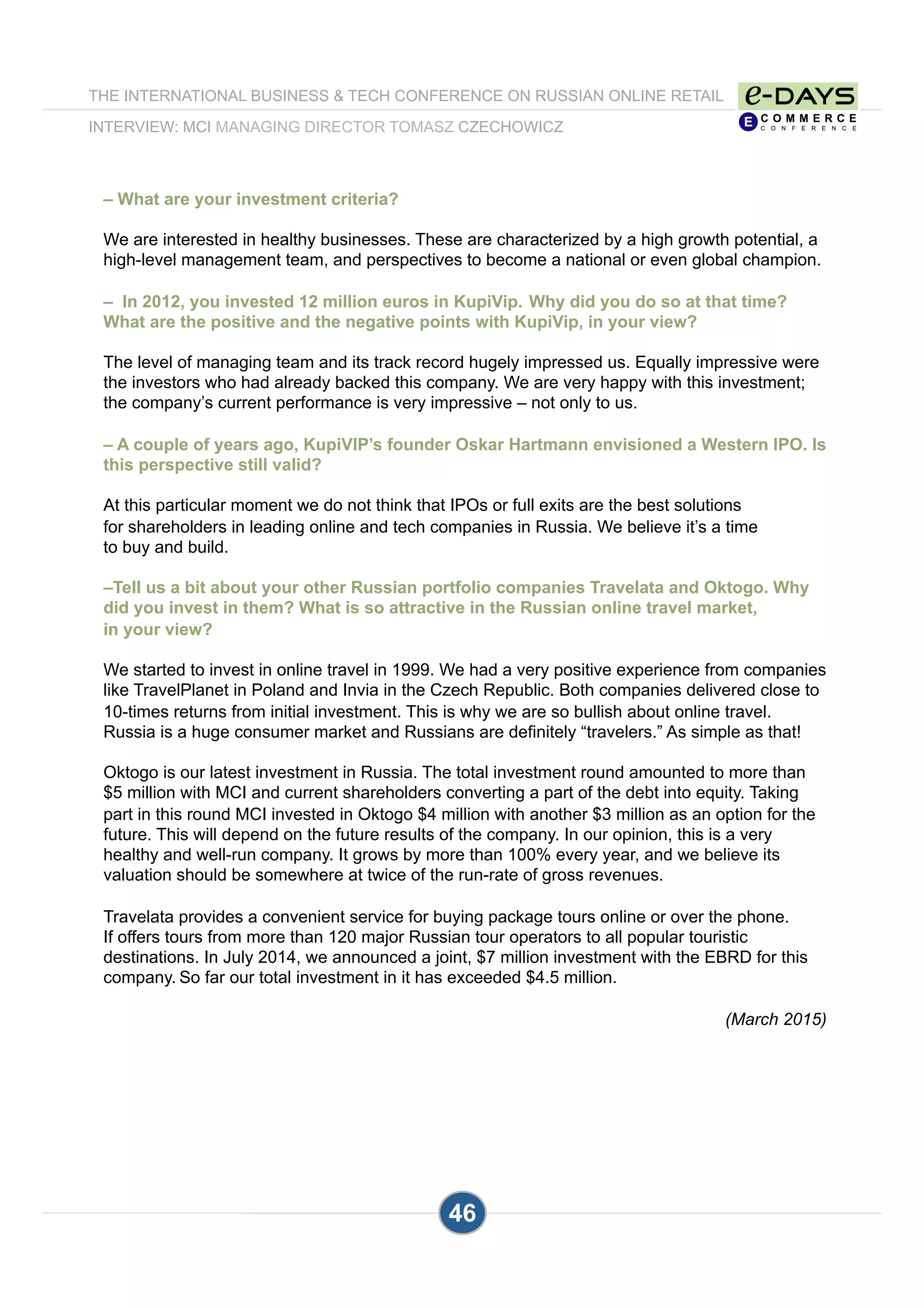 – What are your investment criteria?
We are interested in healthy businesses. These are characterized by a high growth potential, a
high-level management team, and perspectives to become a national or even global champion.
– In 2012, you invested 12 million euros in KupiVip. Why did you do so at that time?
What are the positive and the negative points with KupiVip, in your view?
The level of managing team and its track record hugely impressed us. Equally impressive were
the investors who had already backed this company. We are very happy with this investment;
the company’s current performance is very impressive – not only to us.
– A couple of years ago, KupiVIP’s founder Oskar Hartmann envisioned a Western IPO. Is
this perspective still valid?
At this particular moment we do not think that IPOs or full exits are the best solutions
for shareholders in leading online and tech companies in Russia. We believe it’s a time
to buy and build.
–Tell us a bit about your other Russian portfolio companies Travelata and Oktogo. Why
did you invest in them? What is so attractive in the Russian online travel market,
in your view?
We started to invest in online travel in 1999. We had a very positive experience from companies
like TravelPlanet in Poland and Invia in the Czech Republic. Both companies delivered close to
10-times returns from initial investment. This is why we are so bullish about online travel.
Russia is a huge consumer market and Russians are definitely “travelers.” As simple as that!
Oktogo is our latest investment in Russia. The total investment round amounted to more than
$5 million with MCI and current shareholders converting a part of the debt into equity. Taking
part in this round MCI invested in Oktogo $4 million with another $3 million as an option for the
future. This will depend on the future results of the company. In our opinion, this is a very
healthy and well-run company. It grows by more than 100% every year, and we believe its
valuation should be somewhere at twice of the run-rate of gross revenues.
Travelata provides a convenient service for buying package tours online or over the phone.
If offers tours from more than 120 major Russian tour operators to all popular touristic
destinations. In July 2014, we announced a joint, $7 million investment with the EBRD for this
company. So far our total investment in it has exceeded $4.5 million.
(March 2015)
THE INTERNATIONAL BUSINESS & TECH CONFERENCE ON RUSSIAN ONLINE RETAIL
INTERVIEW: MCI MANAGING DIRECTOR TOMASZ CZECHOWICZ
46
 