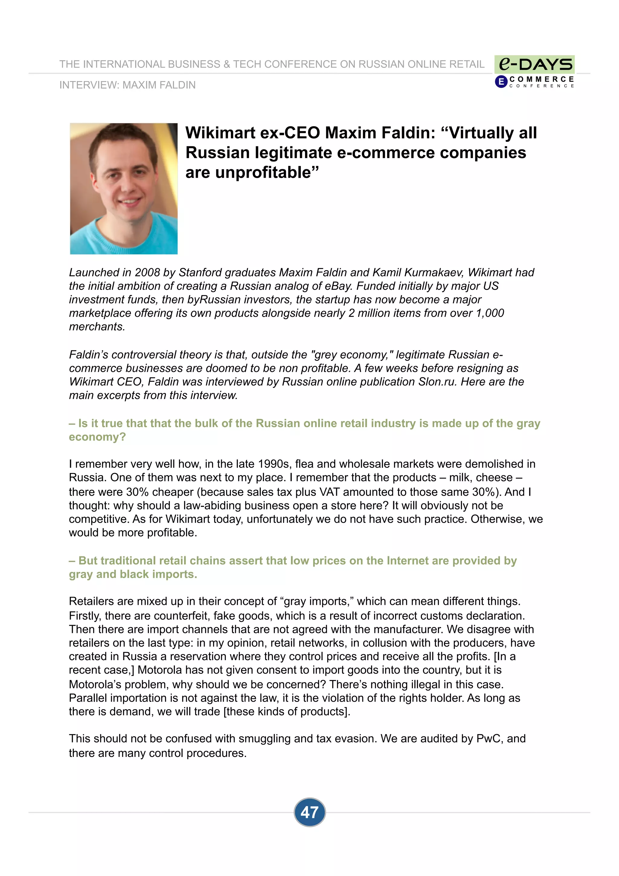 Wikimart ex-CEO Maxim Faldin: “Virtually all
Russian legitimate e-commerce companies
are unprofitable”
Launched in 2008 by Stanford graduates Maxim Faldin and Kamil Kurmakaev, Wikimart had
the initial ambition of creating a Russian analog of eBay. Funded initially by major US
investment funds, then byRussian investors, the startup has now become a major
marketplace offering its own products alongside nearly 2 million items from over 1,000
merchants.
Faldin’s controversial theory is that, outside the "grey economy," legitimate Russian e-
commerce businesses are doomed to be non profitable. A few weeks before resigning as
Wikimart CEO, Faldin was interviewed by Russian online publication Slon.ru. Here are the
main excerpts from this interview.
– Is it true that that the bulk of the Russian online retail industry is made up of the gray
economy?
I remember very well how, in the late 1990s, flea and wholesale markets were demolished in
Russia. One of them was next to my place. I remember that the products – milk, cheese –
there were 30% cheaper (because sales tax plus VAT amounted to those same 30%). And I
thought: why should a law-abiding business open a store here? It will obviously not be
competitive. As for Wikimart today, unfortunately we do not have such practice. Otherwise, we
would be more profitable.
– But traditional retail chains assert that low prices on the Internet are provided by
gray and black imports.
Retailers are mixed up in their concept of “gray imports,” which can mean different things.
Firstly, there are counterfeit, fake goods, which is a result of incorrect customs declaration.
Then there are import channels that are not agreed with the manufacturer. We disagree with
retailers on the last type: in my opinion, retail networks, in collusion with the producers, have
created in Russia a reservation where they control prices and receive all the profits. [In a
recent case,] Motorola has not given consent to import goods into the country, but it is
Motorola’s problem, why should we be concerned? There’s nothing illegal in this case.
Parallel importation is not against the law, it is the violation of the rights holder. As long as
there is demand, we will trade [these kinds of products].
This should not be confused with smuggling and tax evasion. We are audited by PwC, and
there are many control procedures.
THE INTERNATIONAL BUSINESS & TECH CONFERENCE ON RUSSIAN ONLINE RETAIL
INTERVIEW: MAXIM FALDIN
47
 