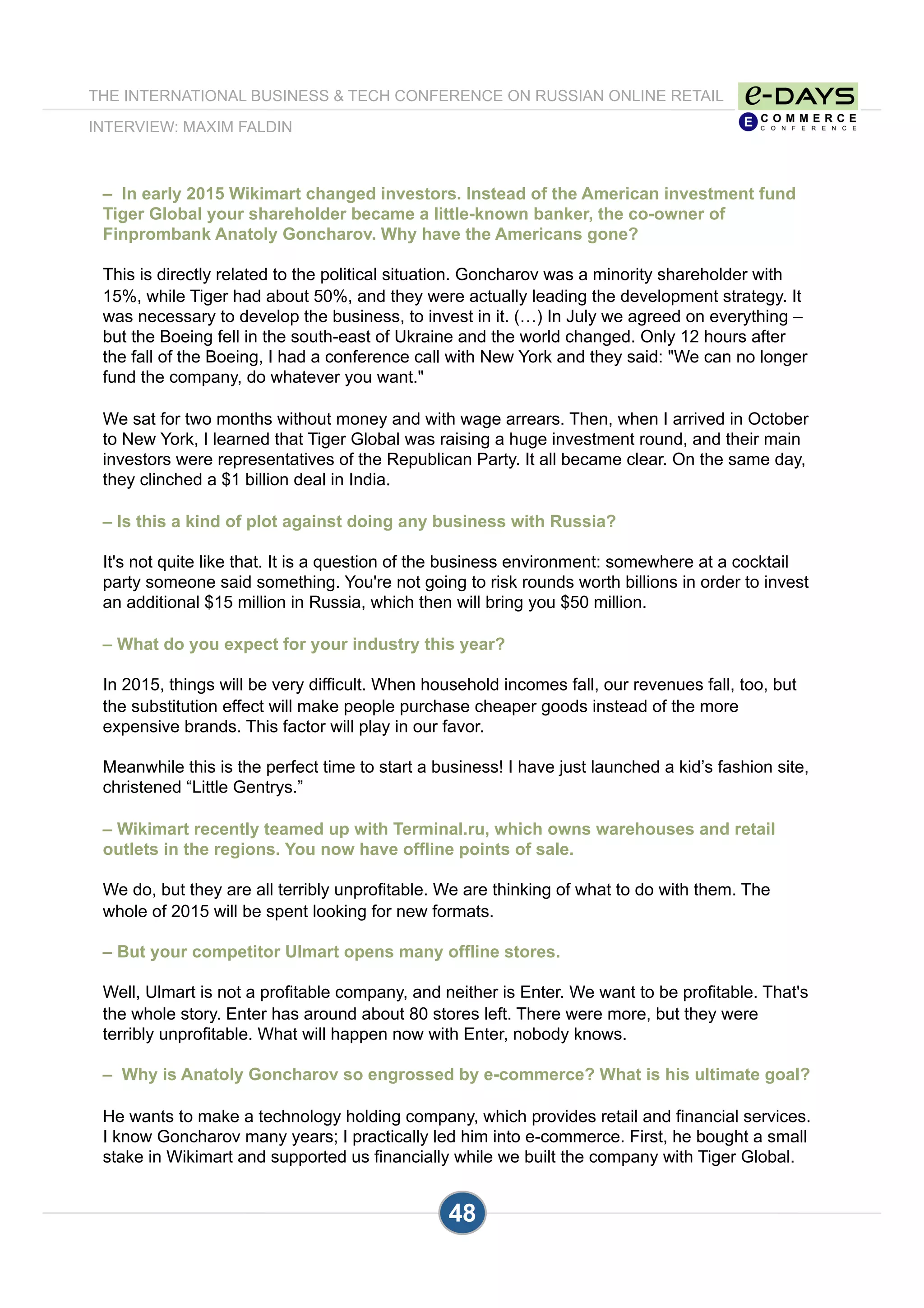 THE INTERNATIONAL BUSINESS & TECH CONFERENCE ON RUSSIAN ONLINE RETAIL
INTERVIEW: MAXIM FALDIN
48
– In early 2015 Wikimart changed investors. Instead of the American investment fund
Tiger Global your shareholder became a little-known banker, the co-owner of
Finprombank Anatoly Goncharov. Why have the Americans gone?
This is directly related to the political situation. Goncharov was a minority shareholder with
15%, while Tiger had about 50%, and they were actually leading the development strategy. It
was necessary to develop the business, to invest in it. (…) In July we agreed on everything –
but the Boeing fell in the south-east of Ukraine and the world changed. Only 12 hours after
the fall of the Boeing, I had a conference call with New York and they said: "We can no longer
fund the company, do whatever you want."
We sat for two months without money and with wage arrears. Then, when I arrived in October
to New York, I learned that Tiger Global was raising a huge investment round, and their main
investors were representatives of the Republican Party. It all became clear. On the same day,
they clinched a $1 billion deal in India.
– Is this a kind of plot against doing any business with Russia?
It's not quite like that. It is a question of the business environment: somewhere at a cocktail
party someone said something. You're not going to risk rounds worth billions in order to invest
an additional $15 million in Russia, which then will bring you $50 million.
– What do you expect for your industry this year?
In 2015, things will be very difficult. When household incomes fall, our revenues fall, too, but
the substitution effect will make people purchase cheaper goods instead of the more
expensive brands. This factor will play in our favor.
Meanwhile this is the perfect time to start a business! I have just launched a kid’s fashion site,
christened “Little Gentrys.”
– Wikimart recently teamed up with Terminal.ru, which owns warehouses and retail
outlets in the regions. You now have offline points of sale.
We do, but they are all terribly unprofitable. We are thinking of what to do with them. The
whole of 2015 will be spent looking for new formats.
– But your competitor Ulmart opens many offline stores.
Well, Ulmart is not a profitable company, and neither is Enter. We want to be profitable. That's
the whole story. Enter has around about 80 stores left. There were more, but they were
terribly unprofitable. What will happen now with Enter, nobody knows.
– Why is Anatoly Goncharov so engrossed by e-commerce? What is his ultimate goal?
He wants to make a technology holding company, which provides retail and financial services.
I know Goncharov many years; I practically led him into e-commerce. First, he bought a small
stake in Wikimart and supported us financially while we built the company with Tiger Global.
 