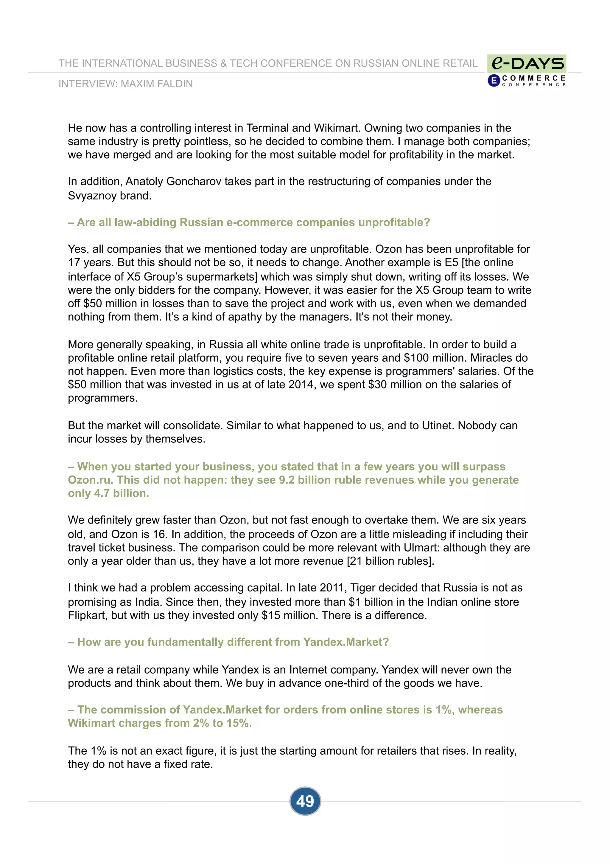 THE INTERNATIONAL BUSINESS & TECH CONFERENCE ON RUSSIAN ONLINE RETAIL
INTERVIEW: MAXIM FALDIN
49
He now has a controlling interest in Terminal and Wikimart. Owning two companies in the
same industry is pretty pointless, so he decided to combine them. I manage both companies;
we have merged and are looking for the most suitable model for profitability in the market.
In addition, Anatoly Goncharov takes part in the restructuring of companies under the
Svyaznoy brand.
– Are all law-abiding Russian e-commerce companies unprofitable?
Yes, all companies that we mentioned today are unprofitable. Ozon has been unprofitable for
17 years. But this should not be so, it needs to change. Another example is E5 [the online
interface of X5 Group’s supermarkets] which was simply shut down, writing off its losses. We
were the only bidders for the company. However, it was easier for the X5 Group team to write
off $50 million in losses than to save the project and work with us, even when we demanded
nothing from them. It’s a kind of apathy by the managers. It's not their money.
More generally speaking, in Russia all white online trade is unprofitable. In order to build a
profitable online retail platform, you require five to seven years and $100 million. Miracles do
not happen. Even more than logistics costs, the key expense is programmers' salaries. Of the
$50 million that was invested in us at of late 2014, we spent $30 million on the salaries of
programmers.
But the market will consolidate. Similar to what happened to us, and to Utinet. Nobody can
incur losses by themselves.
– When you started your business, you stated that in a few years you will surpass
Ozon.ru. This did not happen: they see 9.2 billion ruble revenues while you generate
only 4.7 billion.
We definitely grew faster than Ozon, but not fast enough to overtake them. We are six years
old, and Ozon is 16. In addition, the proceeds of Ozon are a little misleading if including their
travel ticket business. The comparison could be more relevant with Ulmart: although they are
only a year older than us, they have a lot more revenue [21 billion rubles].
I think we had a problem accessing capital. In late 2011, Tiger decided that Russia is not as
promising as India. Since then, they invested more than $1 billion in the Indian online store
Flipkart, but with us they invested only $15 million. There is a difference.
– How are you fundamentally different from Yandex.Market?
We are a retail company while Yandex is an Internet company. Yandex will never own the
products and think about them. We buy in advance one-third of the goods we have.
– The commission of Yandex.Market for orders from online stores is 1%, whereas
Wikimart charges from 2% to 15%.
The 1% is not an exact figure, it is just the starting amount for retailers that rises. In reality,
they do not have a fixed rate.
 