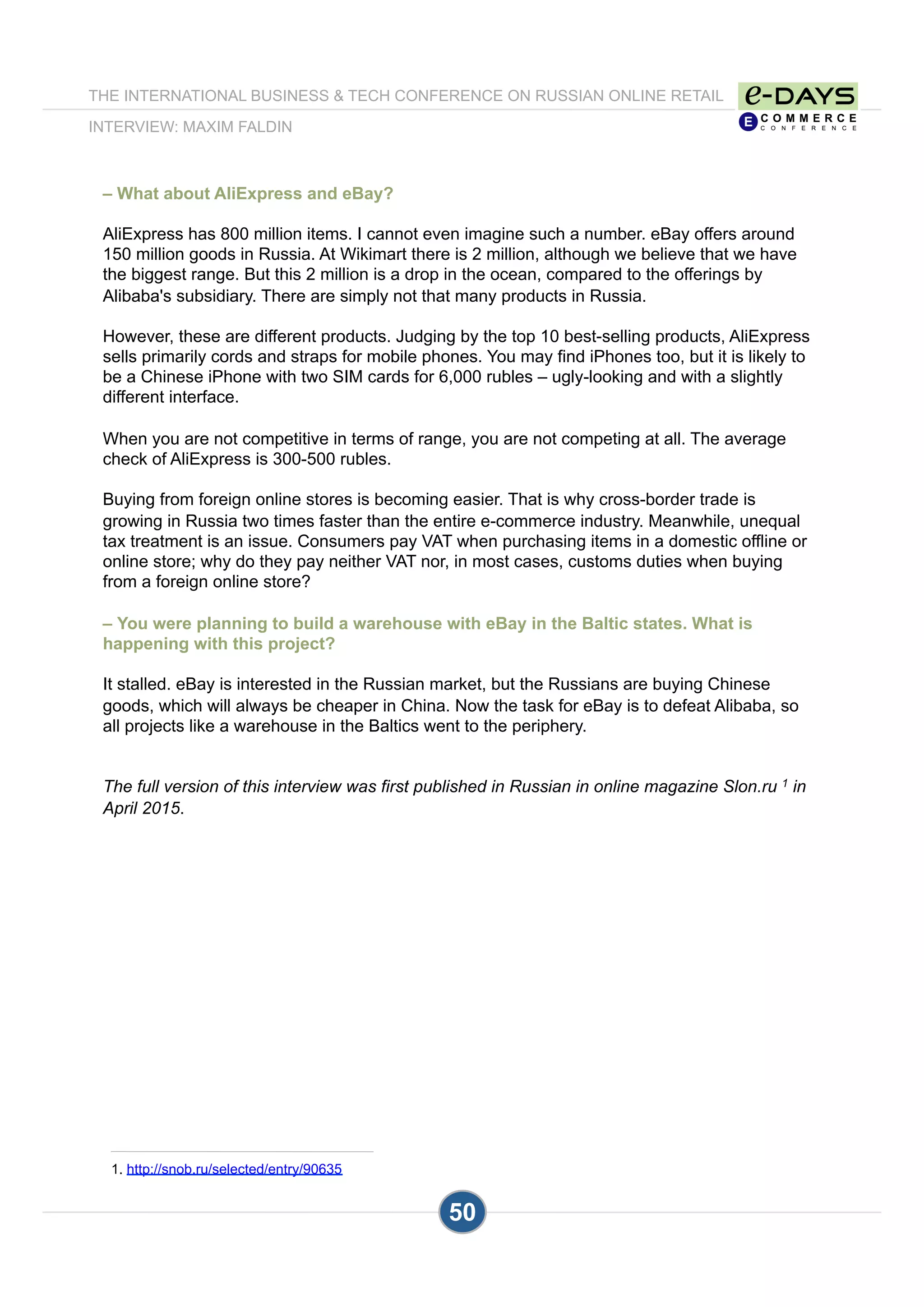 THE INTERNATIONAL BUSINESS & TECH CONFERENCE ON RUSSIAN ONLINE RETAIL
INTERVIEW: MAXIM FALDIN
50
– What about AliExpress and eBay?
AliExpress has 800 million items. I cannot even imagine such a number. eBay offers around
150 million goods in Russia. At Wikimart there is 2 million, although we believe that we have
the biggest range. But this 2 million is a drop in the ocean, compared to the offerings by
Alibaba's subsidiary. There are simply not that many products in Russia.
However, these are different products. Judging by the top 10 best-selling products, AliExpress
sells primarily cords and straps for mobile phones. You may find iPhones too, but it is likely to
be a Chinese iPhone with two SIM cards for 6,000 rubles – ugly-looking and with a slightly
different interface.
When you are not competitive in terms of range, you are not competing at all. The average
check of AliExpress is 300-500 rubles.
Buying from foreign online stores is becoming easier. That is why cross-border trade is
growing in Russia two times faster than the entire e-commerce industry. Meanwhile, unequal
tax treatment is an issue. Consumers pay VAT when purchasing items in a domestic offline or
online store; why do they pay neither VAT nor, in most cases, customs duties when buying
from a foreign online store?
– You were planning to build a warehouse with eBay in the Baltic states. What is
happening with this project?
It stalled. eBay is interested in the Russian market, but the Russians are buying Chinese
goods, which will always be cheaper in China. Now the task for eBay is to defeat Alibaba, so
all projects like a warehouse in the Baltics went to the periphery.
The full version of this interview was first published in Russian in online magazine Slon.ru 1 in
April 2015.
1. http://snob.ru/selected/entry/90635
 