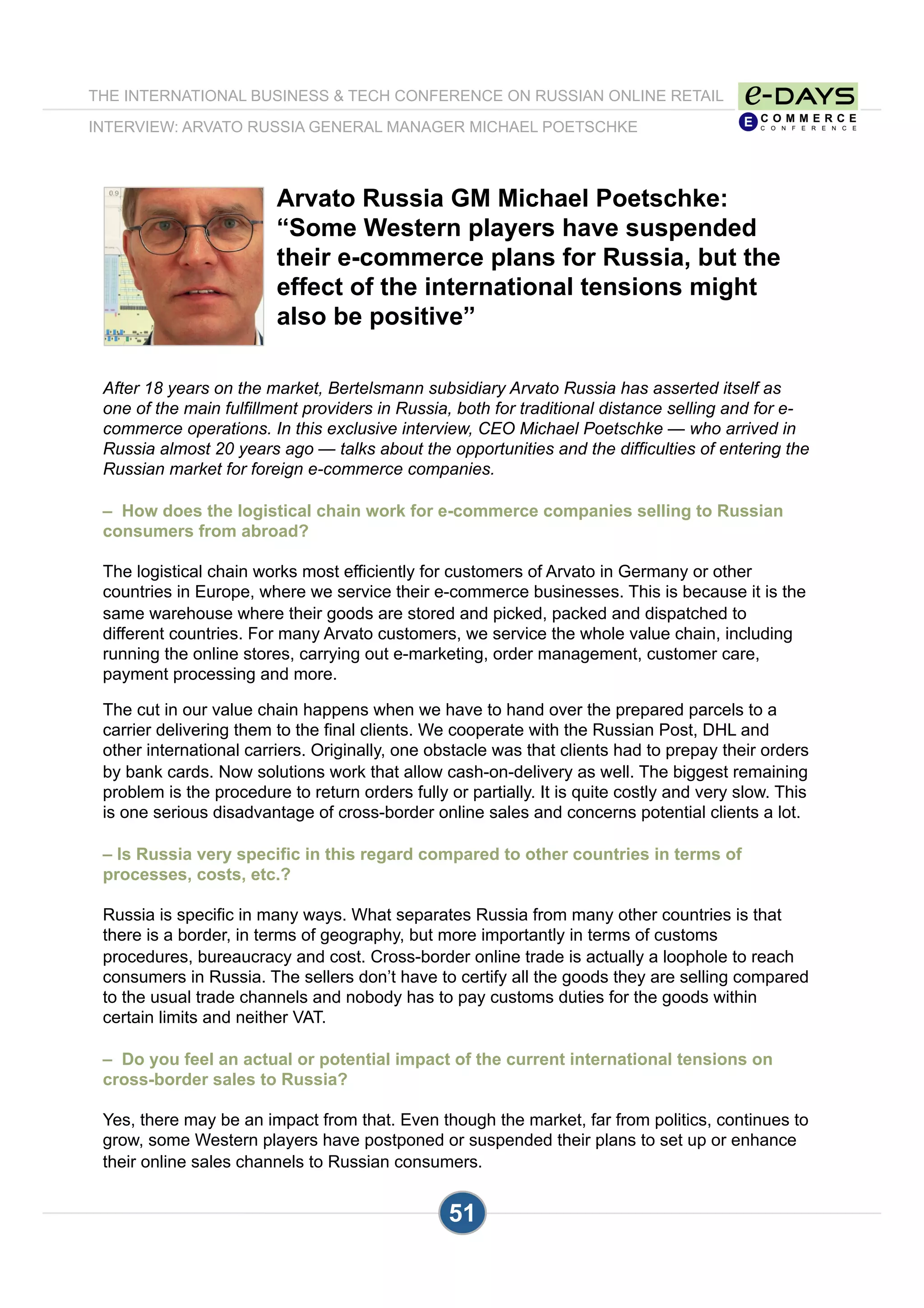 Arvato Russia GM Michael Poetschke:
“Some Western players have suspended
their e-commerce plans for Russia, but the
effect of the international tensions might
also be positive”
After 18 years on the market, Bertelsmann subsidiary Arvato Russia has asserted itself as
one of the main fulfillment providers in Russia, both for traditional distance selling and for e-
commerce operations. In this exclusive interview, CEO Michael Poetschke — who arrived in
Russia almost 20 years ago — talks about the opportunities and the difficulties of entering the
Russian market for foreign e-commerce companies.
– How does the logistical chain work for e-commerce companies selling to Russian
consumers from abroad?
The logistical chain works most efficiently for customers of Arvato in Germany or other
countries in Europe, where we service their e-commerce businesses. This is because it is the
same warehouse where their goods are stored and picked, packed and dispatched to
different countries. For many Arvato customers, we service the whole value chain, including
running the online stores, carrying out e-marketing, order management, customer care,
payment processing and more.
The cut in our value chain happens when we have to hand over the prepared parcels to a
carrier delivering them to the final clients. We cooperate with the Russian Post, DHL and
other international carriers. Originally, one obstacle was that clients had to prepay their orders
by bank cards. Now solutions work that allow cash-on-delivery as well. The biggest remaining
problem is the procedure to return orders fully or partially. It is quite costly and very slow. This
is one serious disadvantage of cross-border online sales and concerns potential clients a lot.
– Is Russia very specific in this regard compared to other countries in terms of
processes, costs, etc.?
Russia is specific in many ways. What separates Russia from many other countries is that
there is a border, in terms of geography, but more importantly in terms of customs
procedures, bureaucracy and cost. Cross-border online trade is actually a loophole to reach
consumers in Russia. The sellers don’t have to certify all the goods they are selling compared
to the usual trade channels and nobody has to pay customs duties for the goods within
certain limits and neither VAT.
– Do you feel an actual or potential impact of the current international tensions on
cross-border sales to Russia?
Yes, there may be an impact from that. Even though the market, far from politics, continues to
grow, some Western players have postponed or suspended their plans to set up or enhance
their online sales channels to Russian consumers.
THE INTERNATIONAL BUSINESS & TECH CONFERENCE ON RUSSIAN ONLINE RETAIL
INTERVIEW: ARVATO RUSSIA GENERAL MANAGER MICHAEL POETSCHKE
51
 