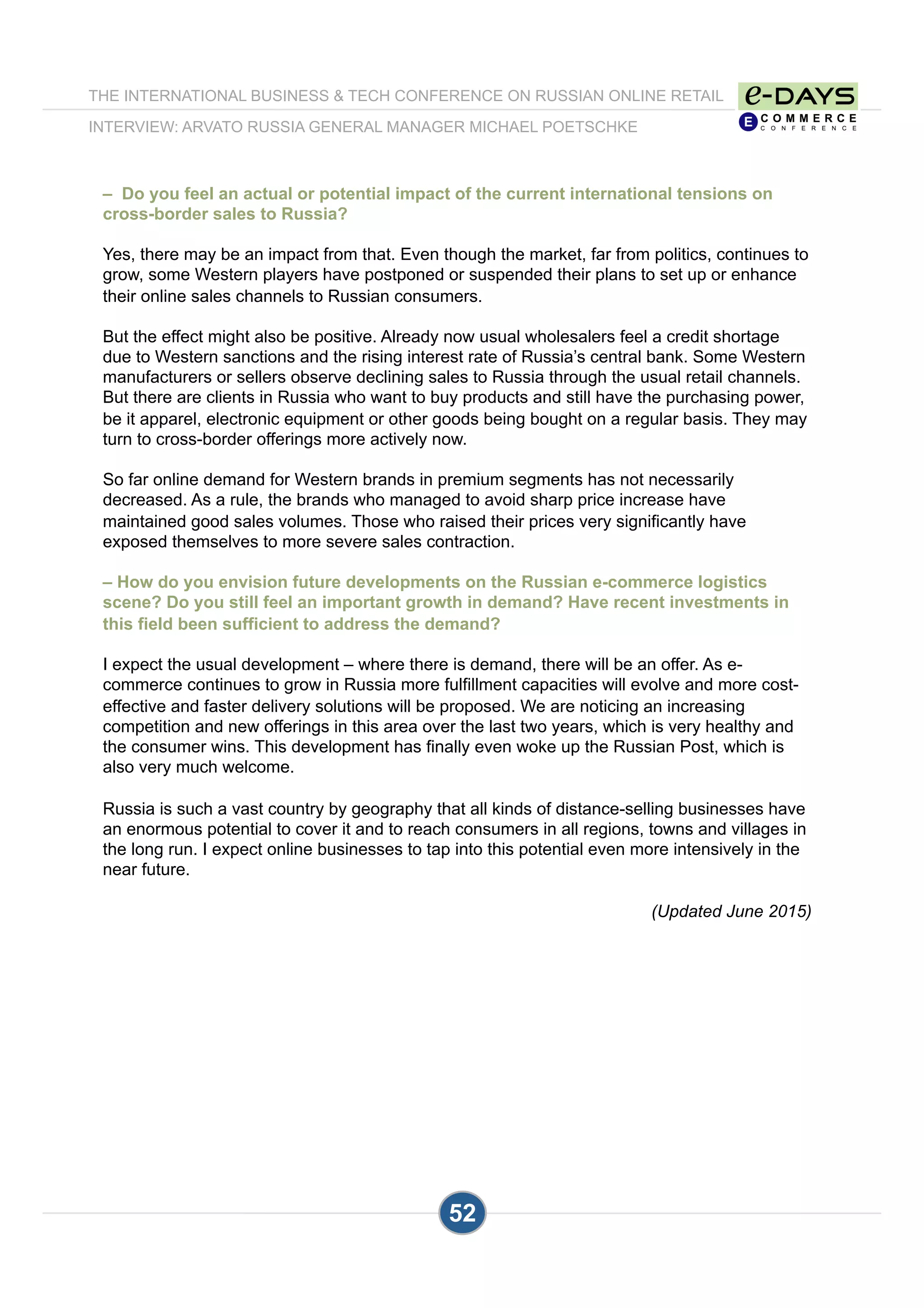 52
– Do you feel an actual or potential impact of the current international tensions on
cross-border sales to Russia?
Yes, there may be an impact from that. Even though the market, far from politics, continues to
grow, some Western players have postponed or suspended their plans to set up or enhance
their online sales channels to Russian consumers.
But the effect might also be positive. Already now usual wholesalers feel a credit shortage
due to Western sanctions and the rising interest rate of Russia’s central bank. Some Western
manufacturers or sellers observe declining sales to Russia through the usual retail channels.
But there are clients in Russia who want to buy products and still have the purchasing power,
be it apparel, electronic equipment or other goods being bought on a regular basis. They may
turn to cross-border offerings more actively now.
So far online demand for Western brands in premium segments has not necessarily
decreased. As a rule, the brands who managed to avoid sharp price increase have
maintained good sales volumes. Those who raised their prices very significantly have
exposed themselves to more severe sales contraction.
– How do you envision future developments on the Russian e-commerce logistics
scene? Do you still feel an important growth in demand? Have recent investments in
this field been sufficient to address the demand?
I expect the usual development – where there is demand, there will be an offer. As e-
commerce continues to grow in Russia more fulfillment capacities will evolve and more cost-
effective and faster delivery solutions will be proposed. We are noticing an increasing
competition and new offerings in this area over the last two years, which is very healthy and
the consumer wins. This development has finally even woke up the Russian Post, which is
also very much welcome.
Russia is such a vast country by geography that all kinds of distance-selling businesses have
an enormous potential to cover it and to reach consumers in all regions, towns and villages in
the long run. I expect online businesses to tap into this potential even more intensively in the
near future.
(Updated June 2015)
THE INTERNATIONAL BUSINESS & TECH CONFERENCE ON RUSSIAN ONLINE RETAIL
INTERVIEW: ARVATO RUSSIA GENERAL MANAGER MICHAEL POETSCHKE
52
 