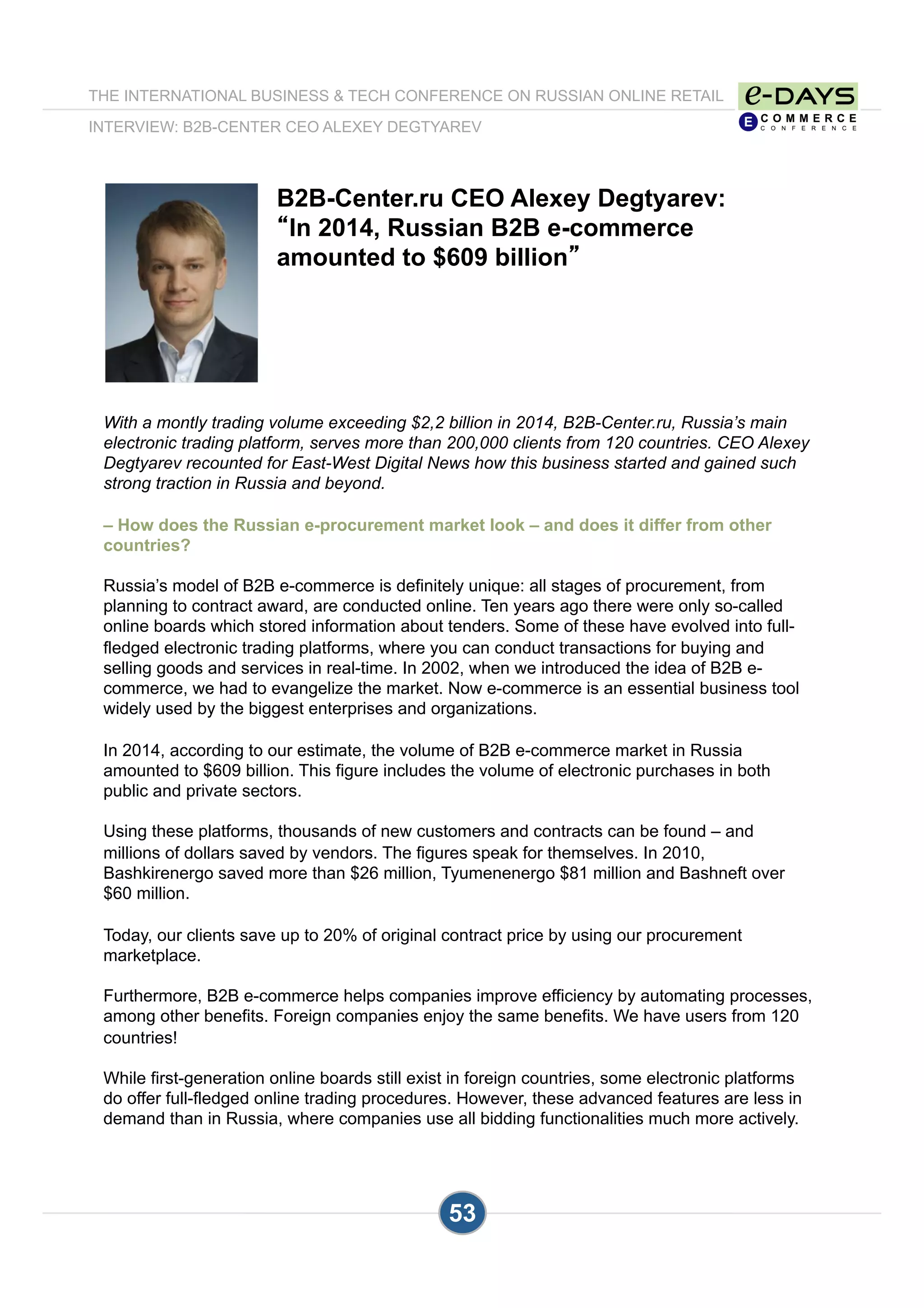 THE INTERNATIONAL BUSINESS & TECH CONFERENCE ON RUSSIAN ONLINE RETAIL
INTERVIEW: B2B-CENTER CEO ALEXEY DEGTYAREV
53
B2B-Center.ru CEO Alexey Degtyarev:
“In 2014, Russian B2B e-commerce
amounted to $609 billion”
With a montly trading volume exceeding $2,2 billion in 2014, B2B-Center.ru, Russia’s main
electronic trading platform, serves more than 200,000 clients from 120 countries. CEO Alexey
Degtyarev recounted for East-West Digital News how this business started and gained such
strong traction in Russia and beyond.
– How does the Russian e-procurement market look – and does it differ from other
countries?
Russia’s model of B2B e-commerce is definitely unique: all stages of procurement, from
planning to contract award, are conducted online. Ten years ago there were only so-called
online boards which stored information about tenders. Some of these have evolved into full-
fledged electronic trading platforms, where you can conduct transactions for buying and
selling goods and services in real-time. In 2002, when we introduced the idea of B2B e-
commerce, we had to evangelize the market. Now e-commerce is an essential business tool
widely used by the biggest enterprises and organizations.
In 2014, according to our estimate, the volume of B2B e-commerce market in Russia
amounted to $609 billion. This figure includes the volume of electronic purchases in both
public and private sectors.
Using these platforms, thousands of new customers and contracts can be found – and
millions of dollars saved by vendors. The figures speak for themselves. In 2010,
Bashkirenergo saved more than $26 million, Tyumenenergo $81 million and Bashneft over
$60 million.
Today, our clients save up to 20% of original contract price by using our procurement
marketplace.
Furthermore, B2B e-commerce helps companies improve efficiency by automating processes,
among other benefits. Foreign companies enjoy the same benefits. We have users from 120
countries!
While first-generation online boards still exist in foreign countries, some electronic platforms
do offer full-fledged online trading procedures. However, these advanced features are less in
demand than in Russia, where companies use all bidding functionalities much more actively.
 