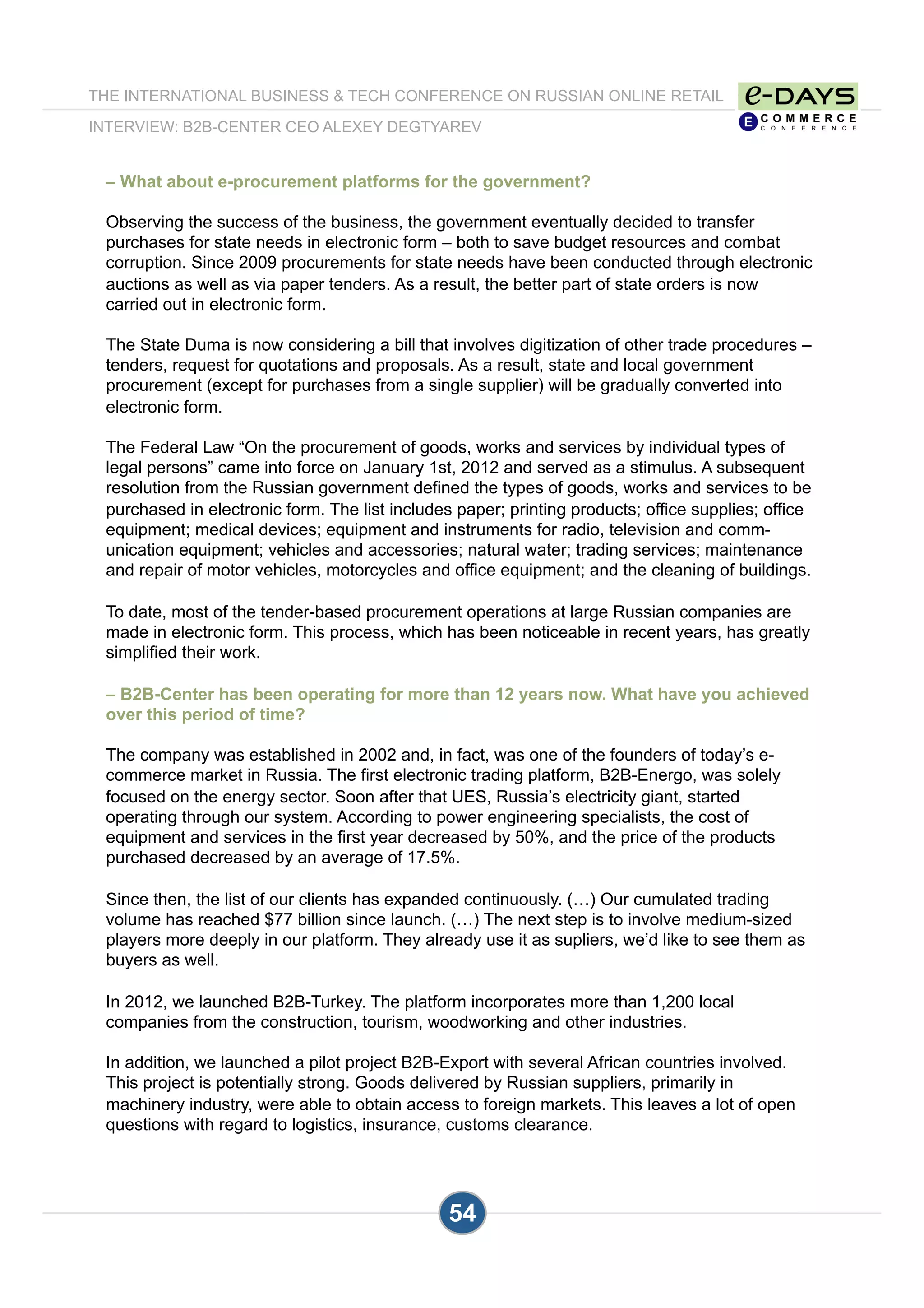 THE INTERNATIONAL BUSINESS & TECH CONFERENCE ON RUSSIAN ONLINE RETAIL
INTERVIEW: B2B-CENTER CEO ALEXEY DEGTYAREV
54
– What about e-procurement platforms for the government?
Observing the success of the business, the government eventually decided to transfer
purchases for state needs in electronic form – both to save budget resources and combat
corruption. Since 2009 procurements for state needs have been conducted through electronic
auctions as well as via paper tenders. As a result, the better part of state orders is now
carried out in electronic form.
The State Duma is now considering a bill that involves digitization of other trade procedures –
tenders, request for quotations and proposals. As a result, state and local government
procurement (except for purchases from a single supplier) will be gradually converted into
electronic form.
The Federal Law “On the procurement of goods, works and services by individual types of
legal persons” came into force on January 1st, 2012 and served as a stimulus. A subsequent
resolution from the Russian government defined the types of goods, works and services to be
purchased in electronic form. The list includes paper; printing products; office supplies; office
equipment; medical devices; equipment and instruments for radio, television and comm-
unication equipment; vehicles and accessories; natural water; trading services; maintenance
and repair of motor vehicles, motorcycles and office equipment; and the cleaning of buildings.
To date, most of the tender-based procurement operations at large Russian companies are
made in electronic form. This process, which has been noticeable in recent years, has greatly
simplified their work.
– B2B-Center has been operating for more than 12 years now. What have you achieved
over this period of time?
The company was established in 2002 and, in fact, was one of the founders of today’s e-
commerce market in Russia. The first electronic trading platform, B2B-Energo, was solely
focused on the energy sector. Soon after that UES, Russia’s electricity giant, started
operating through our system. According to power engineering specialists, the cost of
equipment and services in the first year decreased by 50%, and the price of the products
purchased decreased by an average of 17.5%.
Since then, the list of our clients has expanded continuously. (…) Our cumulated trading
volume has reached $77 billion since launch. (…) The next step is to involve medium-sized
players more deeply in our platform. They already use it as supliers, we’d like to see them as
buyers as well.
In 2012, we launched B2B-Turkey. The platform incorporates more than 1,200 local
companies from the construction, tourism, woodworking and other industries.
In addition, we launched a pilot project B2B-Export with several African countries involved.
This project is potentially strong. Goods delivered by Russian suppliers, primarily in
machinery industry, were able to obtain access to foreign markets. This leaves a lot of open
questions with regard to logistics, insurance, customs clearance.
 