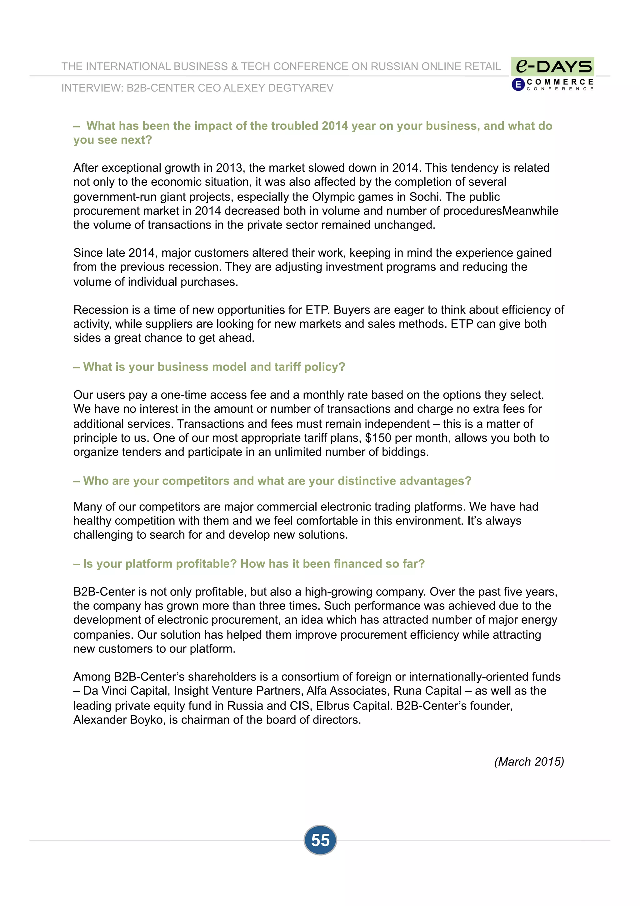 THE INTERNATIONAL BUSINESS & TECH CONFERENCE ON RUSSIAN ONLINE RETAIL
INTERVIEW: B2B-CENTER CEO ALEXEY DEGTYAREV
55
– What has been the impact of the troubled 2014 year on your business, and what do
you see next?
After exceptional growth in 2013, the market slowed down in 2014. This tendency is related
not only to the economic situation, it was also affected by the completion of several
government-run giant projects, especially the Olympic games in Sochi. The public
procurement market in 2014 decreased both in volume and number of proceduresMeanwhile
the volume of transactions in the private sector remained unchanged.
Since late 2014, major customers altered their work, keeping in mind the experience gained
from the previous recession. They are adjusting investment programs and reducing the
volume of individual purchases.
Recession is a time of new opportunities for ETP. Buyers are eager to think about efficiency of
activity, while suppliers are looking for new markets and sales methods. ETP can give both
sides a great chance to get ahead.
– What is your business model and tariff policy?
Our users pay a one-time access fee and a monthly rate based on the options they select.
We have no interest in the amount or number of transactions and charge no extra fees for
additional services. Transactions and fees must remain independent – this is a matter of
principle to us. One of our most appropriate tariff plans, $150 per month, allows you both to
organize tenders and participate in an unlimited number of biddings.
– Who are your competitors and what are your distinctive advantages?
Many of our competitors are major commercial electronic trading platforms. We have had
healthy competition with them and we feel comfortable in this environment. It’s always
challenging to search for and develop new solutions.
– Is your platform profitable? How has it been financed so far?
B2B-Center is not only profitable, but also a high-growing company. Over the past five years,
the company has grown more than three times. Such performance was achieved due to the
development of electronic procurement, an idea which has attracted number of major energy
companies. Our solution has helped them improve procurement efficiency while attracting
new customers to our platform.
Among B2B-Center’s shareholders is a consortium of foreign or internationally-oriented funds
– Da Vinci Capital, Insight Venture Partners, Alfa Associates, Runa Capital – as well as the
leading private equity fund in Russia and CIS, Elbrus Capital. B2B-Center’s founder,
Alexander Boyko, is chairman of the board of directors.
(March 2015)
 