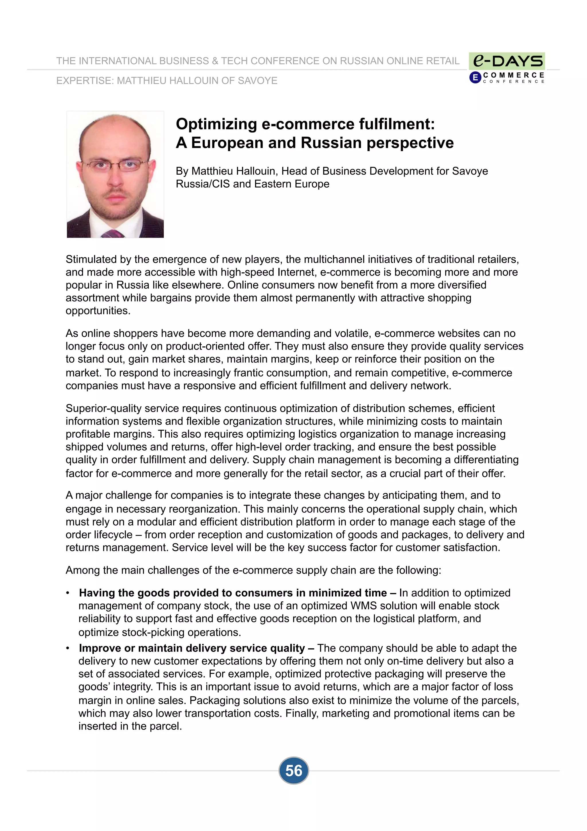 THE INTERNATIONAL BUSINESS & TECH CONFERENCE ON RUSSIAN ONLINE RETAIL
EXPERTISE: MATTHIEU HALLOUIN OF SAVOYE
56
Optimizing e-commerce fulfilment:
A European and Russian perspective
By Matthieu Hallouin, Head of Business Development for Savoye
Russia/CIS and Eastern Europe
Stimulated by the emergence of new players, the multichannel initiatives of traditional retailers,
and made more accessible with high-speed Internet, e-commerce is becoming more and more
popular in Russia like elsewhere. Online consumers now benefit from a more diversified
assortment while bargains provide them almost permanently with attractive shopping
opportunities.
As online shoppers have become more demanding and volatile, e-commerce websites can no
longer focus only on product-oriented offer. They must also ensure they provide quality services
to stand out, gain market shares, maintain margins, keep or reinforce their position on the
market. To respond to increasingly frantic consumption, and remain competitive, e-commerce
companies must have a responsive and efficient fulfillment and delivery network.
Superior-quality service requires continuous optimization of distribution schemes, efficient
information systems and flexible organization structures, while minimizing costs to maintain
profitable margins. This also requires optimizing logistics organization to manage increasing
shipped volumes and returns, offer high-level order tracking, and ensure the best possible
quality in order fulfillment and delivery. Supply chain management is becoming a differentiating
factor for e-commerce and more generally for the retail sector, as a crucial part of their offer.
A major challenge for companies is to integrate these changes by anticipating them, and to
engage in necessary reorganization. This mainly concerns the operational supply chain, which
must rely on a modular and efficient distribution platform in order to manage each stage of the
order lifecycle – from order reception and customization of goods and packages, to delivery and
returns management. Service level will be the key success factor for customer satisfaction.
Among the main challenges of the e-commerce supply chain are the following:
•  Having the goods provided to consumers in minimized time – In addition to optimized
management of company stock, the use of an optimized WMS solution will enable stock
reliability to support fast and effective goods reception on the logistical platform, and
optimize stock-picking operations.
•  Improve or maintain delivery service quality – The company should be able to adapt the
delivery to new customer expectations by offering them not only on-time delivery but also a
set of associated services. For example, optimized protective packaging will preserve the
goods’ integrity. This is an important issue to avoid returns, which are a major factor of loss
margin in online sales. Packaging solutions also exist to minimize the volume of the parcels,
which may also lower transportation costs. Finally, marketing and promotional items can be
inserted in the parcel.
 