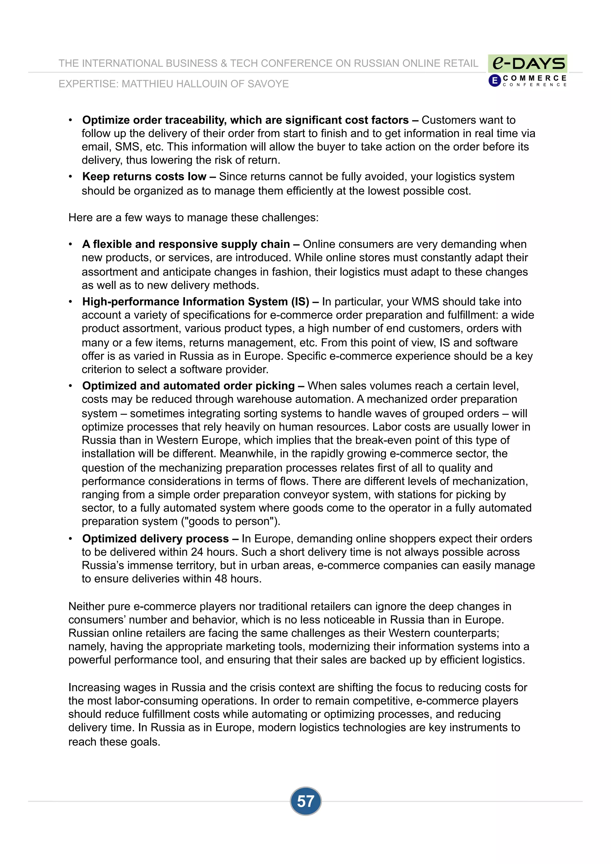 THE INTERNATIONAL BUSINESS & TECH CONFERENCE ON RUSSIAN ONLINE RETAIL
EXPERTISE: MATTHIEU HALLOUIN OF SAVOYE
57
•  Optimize order traceability, which are significant cost factors – Customers want to
follow up the delivery of their order from start to finish and to get information in real time via
email, SMS, etc. This information will allow the buyer to take action on the order before its
delivery, thus lowering the risk of return.
•  Keep returns costs low – Since returns cannot be fully avoided, your logistics system
should be organized as to manage them efficiently at the lowest possible cost.
Here are a few ways to manage these challenges:
•  A flexible and responsive supply chain – Online consumers are very demanding when
new products, or services, are introduced. While online stores must constantly adapt their
assortment and anticipate changes in fashion, their logistics must adapt to these changes
as well as to new delivery methods.
•  High-performance Information System (IS) – In particular, your WMS should take into
account a variety of specifications for e-commerce order preparation and fulfillment: a wide
product assortment, various product types, a high number of end customers, orders with
many or a few items, returns management, etc. From this point of view, IS and software
offer is as varied in Russia as in Europe. Specific e-commerce experience should be a key
criterion to select a software provider.
•  Optimized and automated order picking – When sales volumes reach a certain level,
costs may be reduced through warehouse automation. A mechanized order preparation
system – sometimes integrating sorting systems to handle waves of grouped orders – will
optimize processes that rely heavily on human resources. Labor costs are usually lower in
Russia than in Western Europe, which implies that the break-even point of this type of
installation will be different. Meanwhile, in the rapidly growing e-commerce sector, the
question of the mechanizing preparation processes relates first of all to quality and
performance considerations in terms of flows. There are different levels of mechanization,
ranging from a simple order preparation conveyor system, with stations for picking by
sector, to a fully automated system where goods come to the operator in a fully automated
preparation system ("goods to person").
•  Optimized delivery process – In Europe, demanding online shoppers expect their orders
to be delivered within 24 hours. Such a short delivery time is not always possible across
Russia’s immense territory, but in urban areas, e-commerce companies can easily manage
to ensure deliveries within 48 hours.
Neither pure e-commerce players nor traditional retailers can ignore the deep changes in
consumers’ number and behavior, which is no less noticeable in Russia than in Europe.
Russian online retailers are facing the same challenges as their Western counterparts;
namely, having the appropriate marketing tools, modernizing their information systems into a
powerful performance tool, and ensuring that their sales are backed up by efficient logistics.
Increasing wages in Russia and the crisis context are shifting the focus to reducing costs for
the most labor-consuming operations. In order to remain competitive, e-commerce players
should reduce fulfillment costs while automating or optimizing processes, and reducing
delivery time. In Russia as in Europe, modern logistics technologies are key instruments to
reach these goals.
 