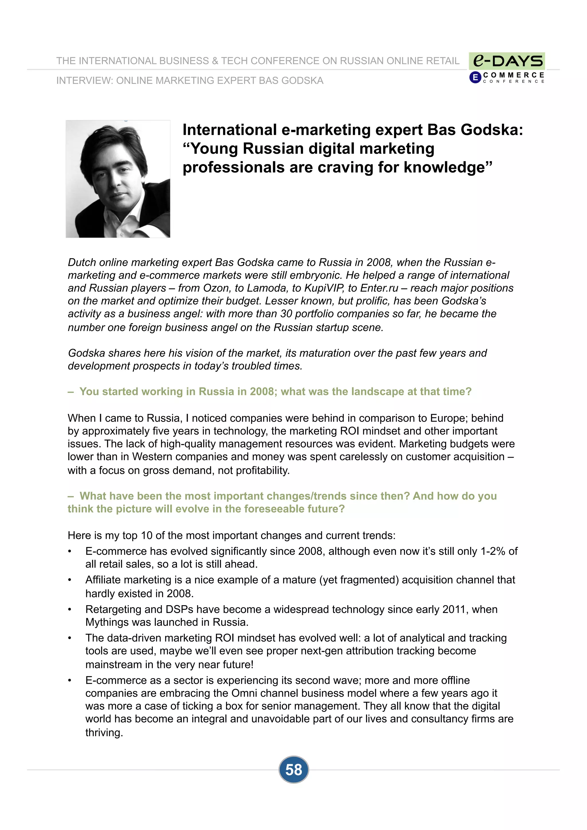 International e-marketing expert Bas Godska:
“Young Russian digital marketing
professionals are craving for knowledge”
Dutch online marketing expert Bas Godska came to Russia in 2008, when the Russian e-
marketing and e-commerce markets were still embryonic. He helped a range of international
and Russian players – from Ozon, to Lamoda, to KupiVIP, to Enter.ru – reach major positions
on the market and optimize their budget. Lesser known, but prolific, has been Godska’s
activity as a business angel: with more than 30 portfolio companies so far, he became the
number one foreign business angel on the Russian startup scene.
Godska shares here his vision of the market, its maturation over the past few years and
development prospects in today’s troubled times.
– You started working in Russia in 2008; what was the landscape at that time?
When I came to Russia, I noticed companies were behind in comparison to Europe; behind
by approximately five years in technology, the marketing ROI mindset and other important
issues. The lack of high-quality management resources was evident. Marketing budgets were
lower than in Western companies and money was spent carelessly on customer acquisition –
with a focus on gross demand, not profitability.
– What have been the most important changes/trends since then? And how do you
think the picture will evolve in the foreseeable future?
Here is my top 10 of the most important changes and current trends:
•  E-commerce has evolved significantly since 2008, although even now it’s still only 1-2% of
all retail sales, so a lot is still ahead.
•  Affiliate marketing is a nice example of a mature (yet fragmented) acquisition channel that
hardly existed in 2008.
•  Retargeting and DSPs have become a widespread technology since early 2011, when
Mythings was launched in Russia.
•  The data-driven marketing ROI mindset has evolved well: a lot of analytical and tracking
tools are used, maybe we’ll even see proper next-gen attribution tracking become
mainstream in the very near future!
•  E-commerce as a sector is experiencing its second wave; more and more offline
companies are embracing the Omni channel business model where a few years ago it
was more a case of ticking a box for senior management. They all know that the digital
world has become an integral and unavoidable part of our lives and consultancy firms are
thriving.
THE INTERNATIONAL BUSINESS & TECH CONFERENCE ON RUSSIAN ONLINE RETAIL
INTERVIEW: ONLINE MARKETING EXPERT BAS GODSKA
58
 