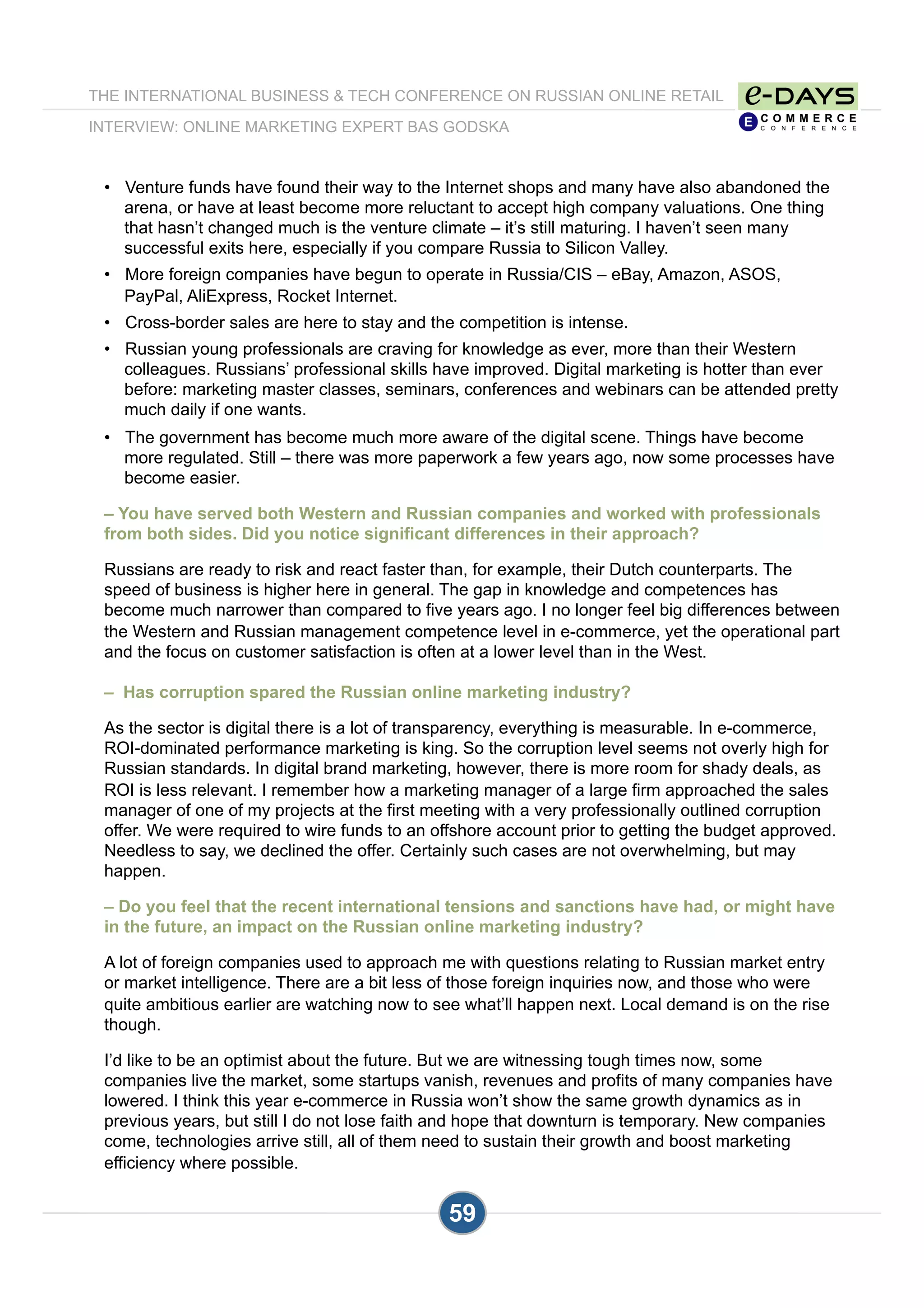 •  Venture funds have found their way to the Internet shops and many have also abandoned the
arena, or have at least become more reluctant to accept high company valuations. One thing
that hasn’t changed much is the venture climate – it’s still maturing. I haven’t seen many
successful exits here, especially if you compare Russia to Silicon Valley.
•  More foreign companies have begun to operate in Russia/CIS – eBay, Amazon, ASOS,
PayPal, AliExpress, Rocket Internet.
•  Cross-border sales are here to stay and the competition is intense.
•  Russian young professionals are craving for knowledge as ever, more than their Western
colleagues. Russians’ professional skills have improved. Digital marketing is hotter than ever
before: marketing master classes, seminars, conferences and webinars can be attended pretty
much daily if one wants.
•  The government has become much more aware of the digital scene. Things have become
more regulated. Still – there was more paperwork a few years ago, now some processes have
become easier.
– You have served both Western and Russian companies and worked with professionals
from both sides. Did you notice significant differences in their approach?
Russians are ready to risk and react faster than, for example, their Dutch counterparts. The
speed of business is higher here in general. The gap in knowledge and competences has
become much narrower than compared to five years ago. I no longer feel big differences between
the Western and Russian management competence level in e-commerce, yet the operational part
and the focus on customer satisfaction is often at a lower level than in the West.
– Has corruption spared the Russian online marketing industry?
As the sector is digital there is a lot of transparency, everything is measurable. In e-commerce,
ROI-dominated performance marketing is king. So the corruption level seems not overly high for
Russian standards. In digital brand marketing, however, there is more room for shady deals, as
ROI is less relevant. I remember how a marketing manager of a large firm approached the sales
manager of one of my projects at the first meeting with a very professionally outlined corruption
offer. We were required to wire funds to an offshore account prior to getting the budget approved.
Needless to say, we declined the offer. Certainly such cases are not overwhelming, but may
happen.
– Do you feel that the recent international tensions and sanctions have had, or might have
in the future, an impact on the Russian online marketing industry?
A lot of foreign companies used to approach me with questions relating to Russian market entry
or market intelligence. There are a bit less of those foreign inquiries now, and those who were
quite ambitious earlier are watching now to see what’ll happen next. Local demand is on the rise
though.
I’d like to be an optimist about the future. But we are witnessing tough times now, some
companies live the market, some startups vanish, revenues and profits of many companies have
lowered. I think this year e-commerce in Russia won’t show the same growth dynamics as in
previous years, but still I do not lose faith and hope that downturn is temporary. New companies
come, technologies arrive still, all of them need to sustain their growth and boost marketing
efficiency where possible.
THE INTERNATIONAL BUSINESS & TECH CONFERENCE ON RUSSIAN ONLINE RETAIL
INTERVIEW: ONLINE MARKETING EXPERT BAS GODSKA
59
 
