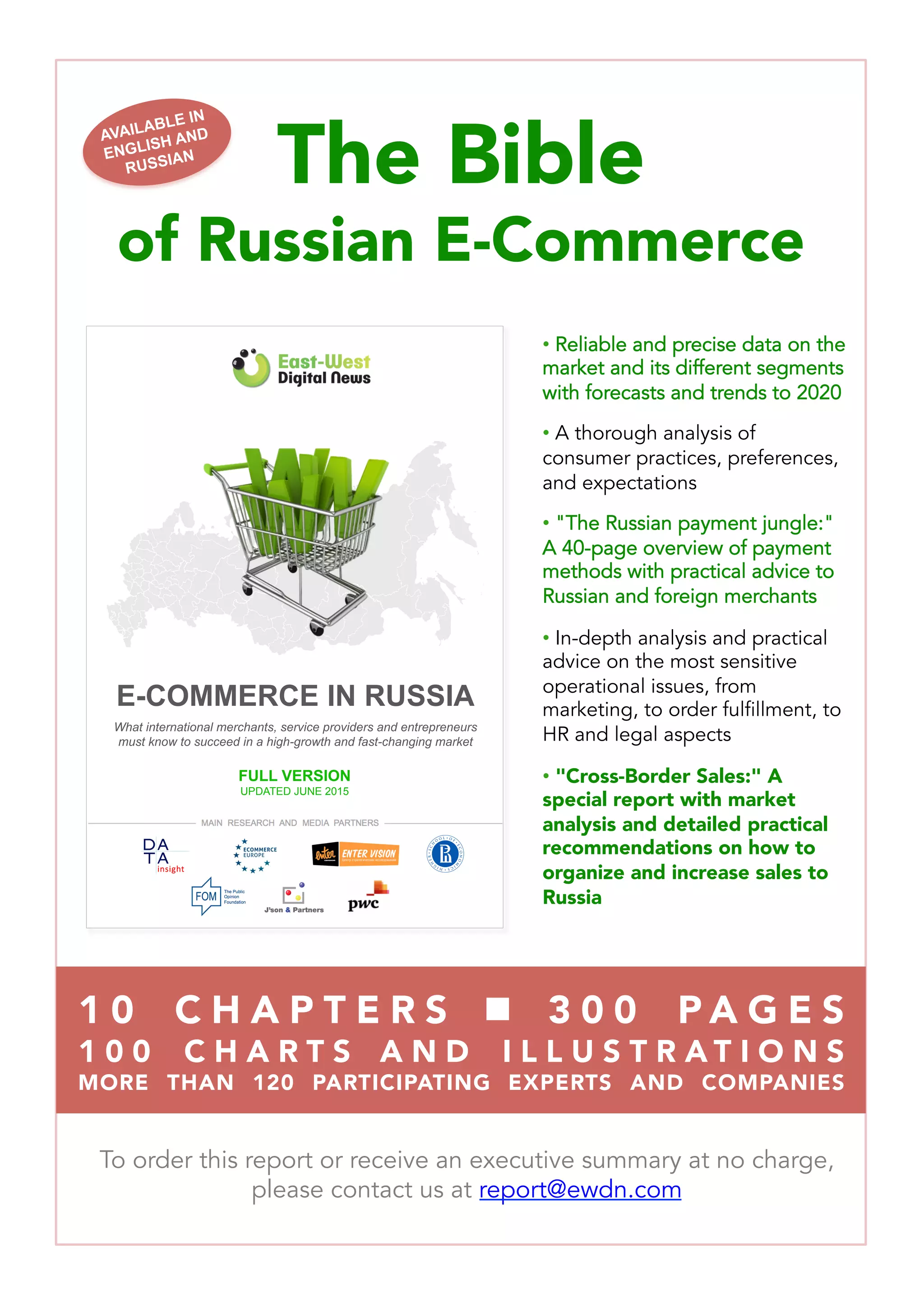 The Bible 
of Russian E-Commerce

• Reliable and precise data on the
market and its different segments
with forecasts and trends to 2020
• A thorough analysis of
consumer practices, preferences,
and expectations
• "The Russian payment jungle:"
A 40-page overview of payment
methods with practical advice to
Russian and foreign merchants
• In-depth analysis and practical
advice on the most sensitive
operational issues, from
marketing, to order fulfillment, to
HR and legal aspects
•  "Cross-Border Sales:" A
special report with market
analysis and detailed practical
recommendations on how to
organize and increase sales to
Russia
To order this report or receive an executive summary at no charge,
please contact us at report@ewdn.com
AVAILABLE IN
ENGLISH AND
RUSSIAN
1 0  C H A P T E R S  n  3 0 0 P A G E S 
1 0 0 C H A R T S A N D I L L U S T R A T I O N S 
MORE THAN 120 PARTICIPATING EXPERTS AND COMPANIES
E-Commerce in Russia
What brands, entrepreneurs and investors need to know
to succeed in one of the world’s hottest markets
E-COMMERCE IN RUSSIA
What international merchants, service providers and entrepreneurs
must know to succeed in a high-growth and fast-changing market
FULL VERSION
UPDATED JUNE 2015
 