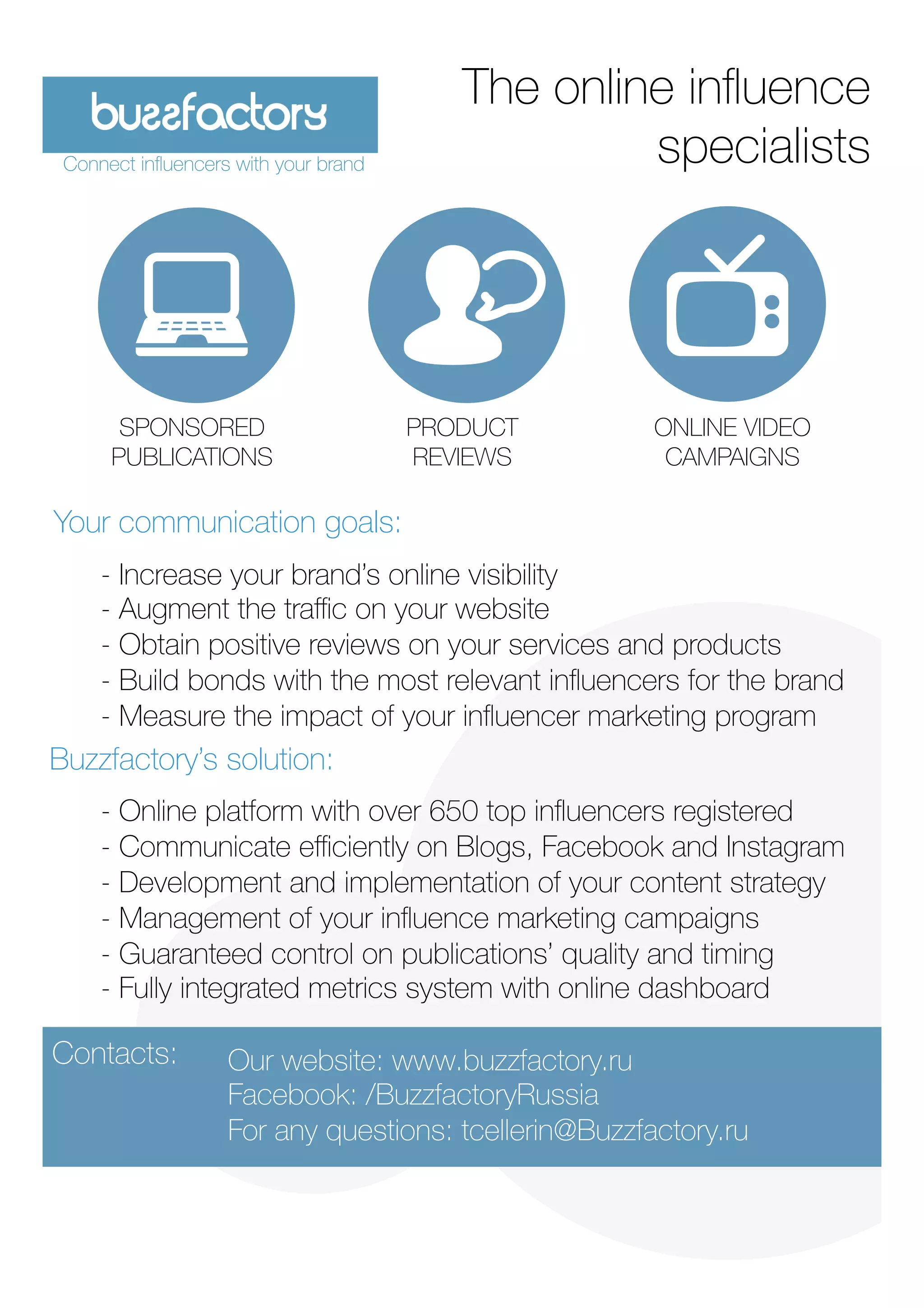 Your communication goals:
Buzzfactory’s solution: 
- Increase your brand’s online visibility
- Augment the traﬃc on your website 
- Obtain positive reviews on your services and products
- Build bonds with the most relevant inﬂuencers for the brand
- Measure the impact of your inﬂuencer marketing program

- Online platform with over 650 top inﬂuencers registered 
- Communicate eﬃciently on Blogs, Facebook and Instagram
- Development and implementation of your content strategy
- Management of your inﬂuence marketing campaigns
- Guaranteed control on publications’ quality and timing 
- Fully integrated metrics system with online dashboard

The online inﬂuence
specialists
Our website: www.buzzfactory.ru
Facebook: /BuzzfactoryRussia
For any questions: tcellerin@Buzzfactory.ru 

SPONSORED
PUBLICATIONS
Connect inﬂuencers with your brand
PRODUCT
REVIEWS
ONLINE VIDEO
CAMPAIGNS
Contacts: 
 