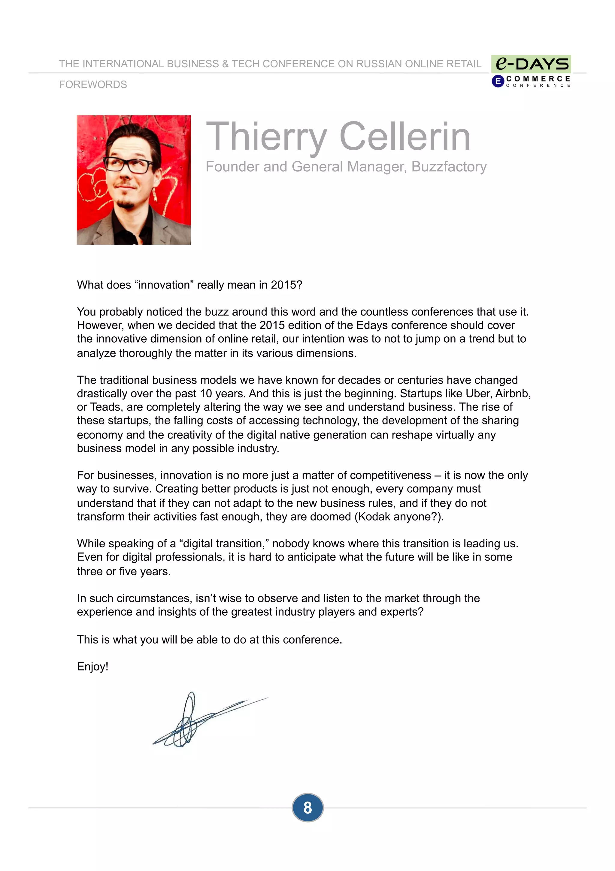 Thierry Cellerin
Founder and General Manager, Buzzfactory
What does “innovation” really mean in 2015?
You probably noticed the buzz around this word and the countless conferences that use it.
However, when we decided that the 2015 edition of the Edays conference should cover
the innovative dimension of online retail, our intention was to not to jump on a trend but to
analyze thoroughly the matter in its various dimensions.
The traditional business models we have known for decades or centuries have changed
drastically over the past 10 years. And this is just the beginning. Startups like Uber, Airbnb,
or Teads, are completely altering the way we see and understand business. The rise of
these startups, the falling costs of accessing technology, the development of the sharing
economy and the creativity of the digital native generation can reshape virtually any
business model in any possible industry.
For businesses, innovation is no more just a matter of competitiveness – it is now the only
way to survive. Creating better products is just not enough, every company must
understand that if they can not adapt to the new business rules, and if they do not
transform their activities fast enough, they are doomed (Kodak anyone?).
While speaking of a “digital transition,” nobody knows where this transition is leading us.
Even for digital professionals, it is hard to anticipate what the future will be like in some
three or five years.
In such circumstances, isn’t wise to observe and listen to the market through the
experience and insights of the greatest industry players and experts?
This is what you will be able to do at this conference.
Enjoy!
8
THE INTERNATIONAL BUSINESS & TECH CONFERENCE ON RUSSIAN ONLINE RETAIL
FOREWORDS
 