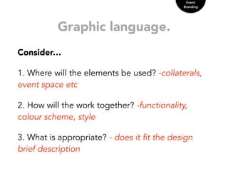 Graphic language.
Consider…
1. Where will the elements be used? -collaterals,
event space etc
2. How will the work together? -functionality,
colour scheme, style
3. What is appropriate? - does it fit the design
brief description
Event
Branding
 
