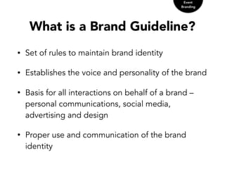 What is a Brand Guideline?
• Set of rules to maintain brand identity
• Establishes the voice and personality of the brand
• Basis for all interactions on behalf of a brand –
personal communications, social media,
advertising and design
• Proper use and communication of the brand
identity
Event
Branding
 