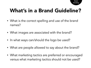 What’s in a Brand Guideline?
• What is the correct spelling and use of the brand
names?
• What images are associated with the brand?
• In what ways can/should the logo be used?
• What are people allowed to say about the brand?
• What marketing tactics are preferred or encouraged
versus what marketing tactics should not be used?
Event
Branding
 