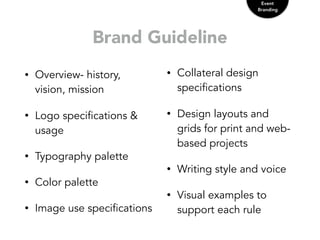Brand Guideline
Event
Branding
• Overview- history,
vision, mission
• Logo specifications &
usage
• Typography palette
• Color palette
• Image use specifications
• Collateral design
specifications
• Design layouts and
grids for print and web-
based projects
• Writing style and voice
• Visual examples to
support each rule
 