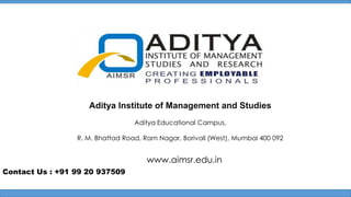 Aditya Institute of Management and Studies
Aditya Educational Campus,
R. M. Bhattad Road, Ram Nagar, Borivali (West), Mumbai 400 092

www.aimsr.edu.in
Contact Us : +91 99 20 937509

 