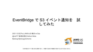 EventBridge で S3 イベント通知を 試
してみた
2021.12.02(Thu) JAWS-UG 横浜 re:Cap
@nid777 新居田晃史 Akifumi Niida
#jawsug #jawsugyokohama
※本内容はすべて個人的な見解であり、所属する会社や組織を代表するものではありません
 