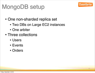 MongoDB setup

        • One non-sharded replica set
                • Two DBs on Large EC2 instances
                • One arbiter
        • Three collections
                • Users
                • Events
                • Orders


                                                   11

Friday, December 3, 2010
 