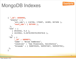 MongoDB Indexes

                { "_id": 4558992,
                   "events" : {
                        "all_ids": [ 116706, 179487, 16389, 827496 ],
                        "curr_ids": [ 827496 ],
                   },
                  "nns" : [
                      [ 2816442, 0.2 ],
                      [ 1615962, 0.047619047619047616 ],
                     ],
                  "fb" : {
                        "_id" : 4808871,
                        "name" : "Brian Zambrano",
                        "location" : "San Francisco, California",
                        "friends" : [ 568876525, 569507467, 569559792],
                  },
                }

                                                                          16

Friday, December 3, 2010
 