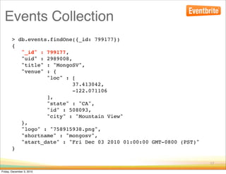 Events Collection
        > db.events.findOne({_id: 799177})
        {
           "_id" : 799177,
           "uid" : 2989008,
           "title" : "MongoSV",
           "venue" : {
                   "loc" : [
                            37.413042,
                            -122.071106
                   ],
                   "state" : "CA",
                   "id" : 508093,
                   "city" : "Mountain View"
           },
           "logo" : "758915938.png",
           "shortname" : "mongosv",
           "start_date" : "Fri Dec 03 2010 01:00:00 GMT-0800 (PST)"
        }

                                                                      17

Friday, December 3, 2010
 