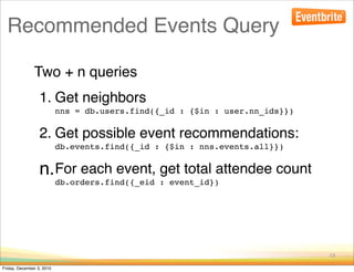 Recommended Events Query

               Two + n queries
                  1. Get neighbors
                           nns = db.users.find({_id : {$in : user.nn_ids}})

                  2. Get possible event recommendations:
                           db.events.find({_id : {$in : nns.events.all}})


                  n.For each event, get total attendee count
                           db.orders.find({_eid : event_id})




                                                                              19

Friday, December 3, 2010
 