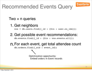 Recommended Events Query

               Two + n queries
                  1. Get neighbors
                           nns = db.users.find({_id : {$in : user.nn_ids}})

                  2. Get possible event recommendations:
                           db.events.find({_id : {$in : nns.events.all}})


                  n.For each event, get total attendee count
                           db.orders.find({_eid : event_id})


                                      Optimization opportunity:
                                       Embed orders in Event records


                                                                              20

Friday, December 3, 2010
 