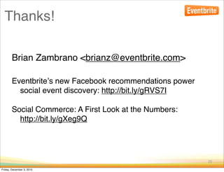 Thanks!

        Brian Zambrano <brianz@eventbrite.com>

        Eventbriteʼs new Facebook recommendations power
          social event discovery: http://bit.ly/gRVS7I

        Social Commerce: A First Look at the Numbers:
          http://bit.ly/gXeg9Q




                                                          25

Friday, December 3, 2010
 