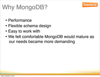 Why MongoDB?

        • Performance
        • Flexible schema design
        • Easy to work with
        • We felt comfortable MongoDB would mature as
              our needs became more demanding




                                                    9

Friday, December 3, 2010
 