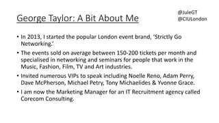 George Taylor: A Bit About Me 
@JuleGT 
@CIULondon 
• In 2013, I started the popular London event brand, ‘Strictly Go 
Networking.’ 
• The events sold on average between 150-200 tickets per month and 
specialised in networking and seminars for people that work in the 
Music, Fashion, Film, TV and Art industries. 
• Invited numerous VIPs to speak including Noelle Reno, Adam Perry, 
Dave McPherson, Michael Petry, Tony Michaelides & Yvonne Grace. 
• I am now the Marketing Manager for an IT Recruitment agency called 
Corecom Consulting. 
 