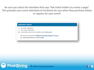 Be sure you select the checkbox that says “Ask ticket holders to create a page”.
This prompts your event attendees to fundraise for you when they purchase tickets
                            or register for your event!
 