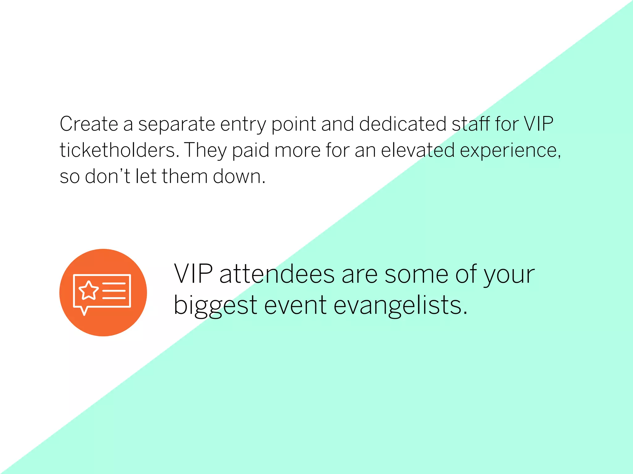 VIP attendees are some of your
biggest event evangelists.
Create a separate entry point and dedicated staff for VIP
ticketholders. They paid more for an elevated experience,
so don’t let them down.
 
