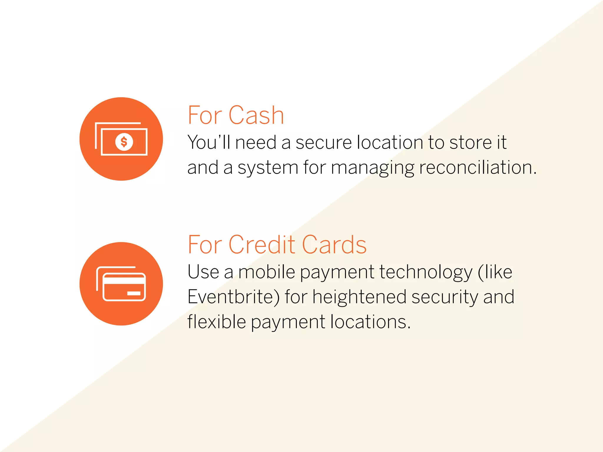 For Cash
You’ll need a secure location to store it
and a system for managing reconciliation.
For Credit Cards
Use a mobile payment technology (like
Eventbrite) for heightened security and
flexible payment locations.
 