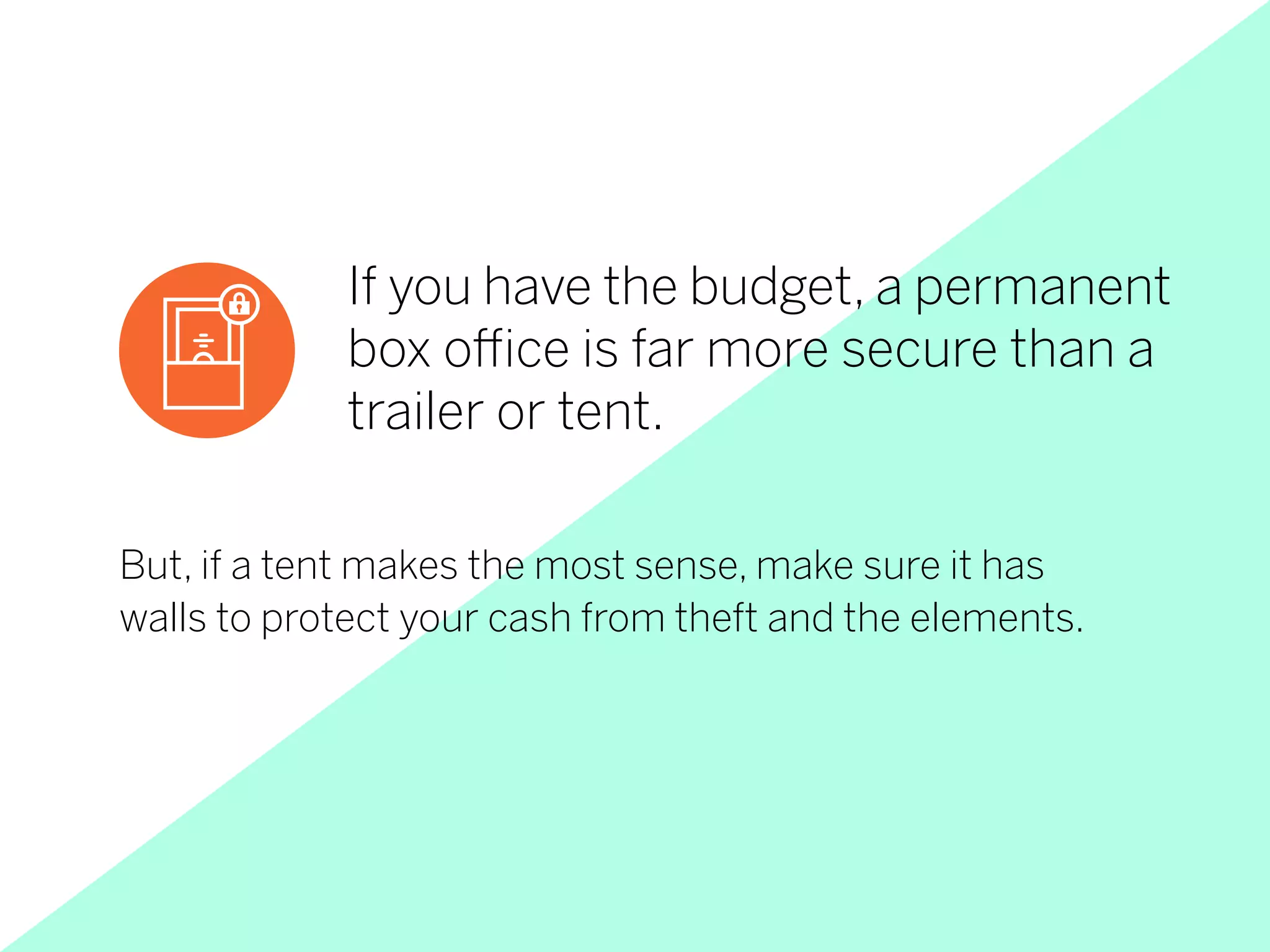But, if a tent makes the most sense, make sure it has
walls to protect your cash from theft and the elements.
If you have the budget, a permanent
box office is far more secure than a
trailer or tent.
 