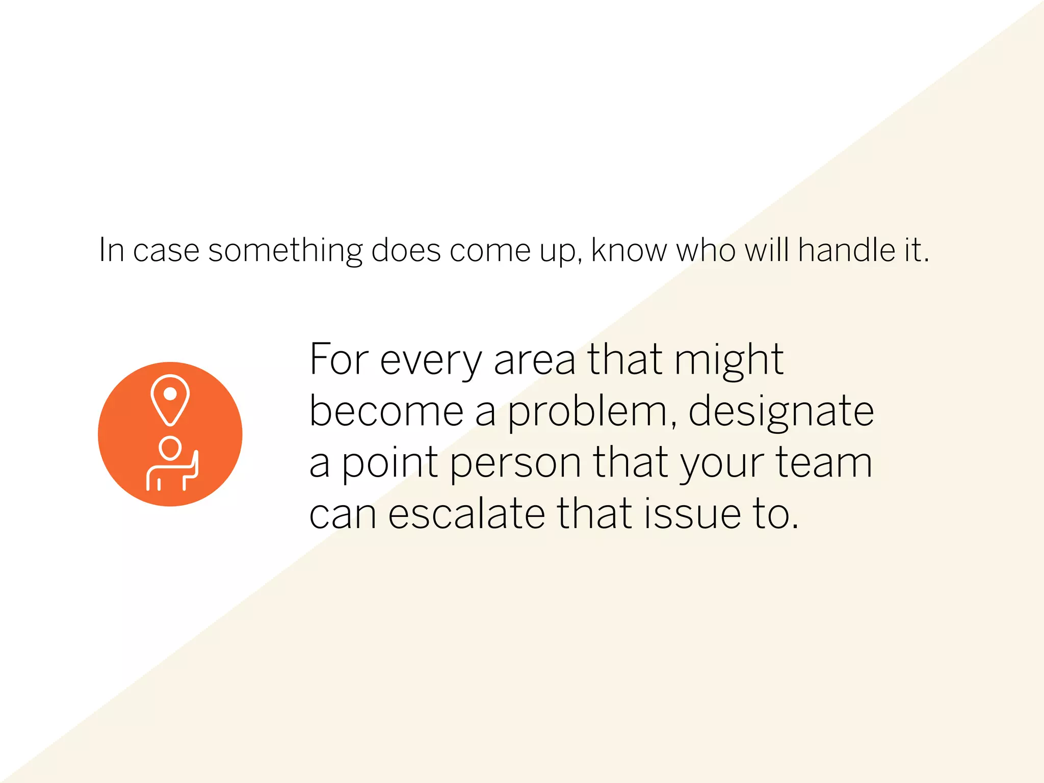 In case something does come up, know who will handle it.
For every area that might
become a problem, designate
a point person that your team
can escalate that issue to.
 