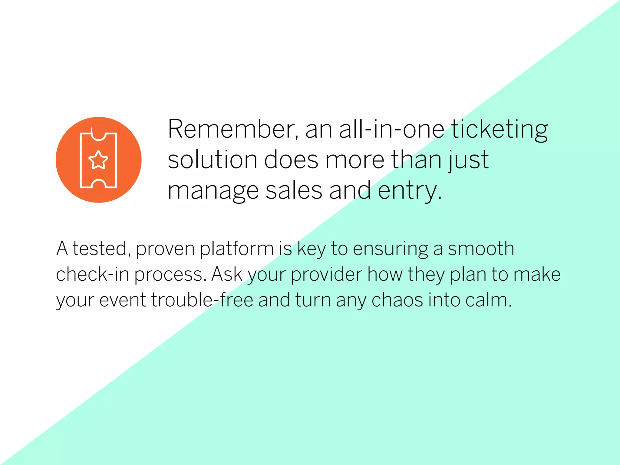 Remember, an all-in-one ticketing
solution does more than just
manage sales and entry.
A tested, proven platform is key to ensuring a smooth
check-in process. Ask your provider how they plan to make
your event trouble-free and turn any chaos into calm.
 